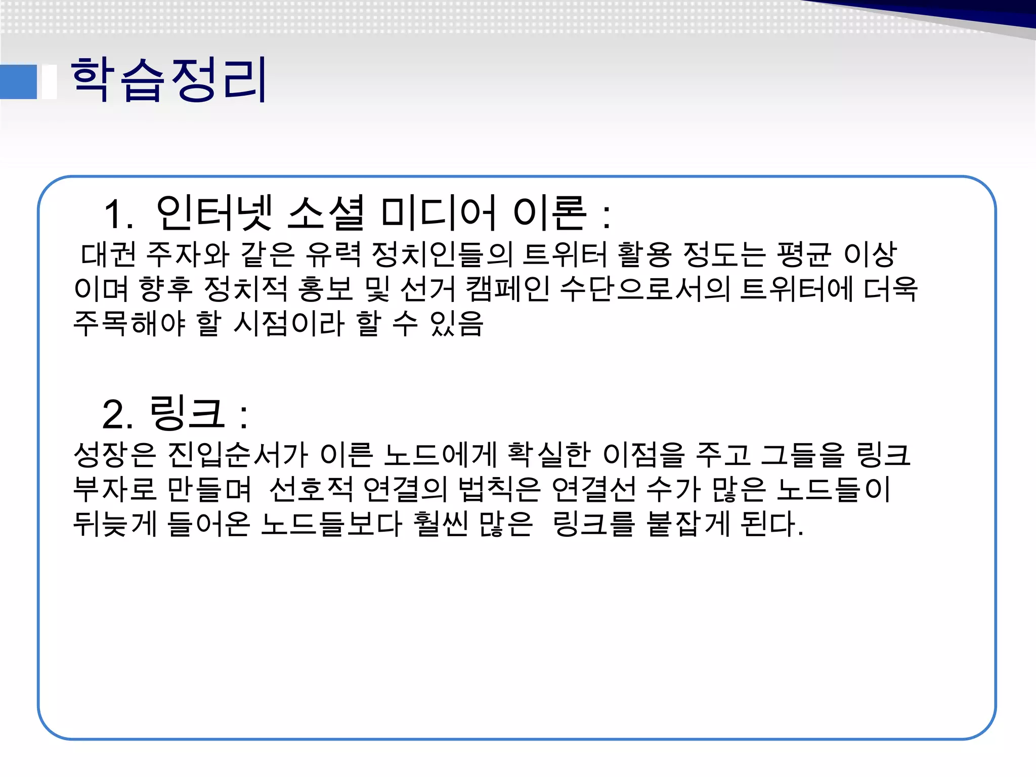 학습정리

 1. 인터넷 소셜 미디어 이론 :
대권 주자와 같은 유력 정치인들의 트위터 활용 정도는 평균 이상
이며 향후 정치적 홍보 및 선거 캠페인 수단으로서의 트위터에 더욱
주목해야 할 시점이라 할 수 있음


 2. 링크 :
성장은 진입순서가 이른 노드에게 확실한 이점을 주고 그들을 링크
부자로 만들며 선호적 연결의 법칙은 연결선 수가 많은 노드들이
뒤늦게 들어온 노드들보다 훨씬 많은 링크를 붙잡게 된다.
 