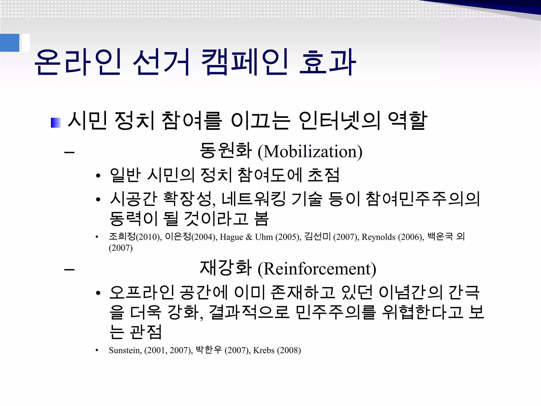 온라인 선거 캠페인 효과
 시민 정치 참여를 이끄는 인터넷의 역할
 –                             동원화 (Mobilization)
     • 일반 시민의 정치 참여도에 초점
     • 시공간 확장성, 네트워킹 기술 등이 참여민주주의의
       동력이 될 것이라고 봄
     •   조희정(2010), 이은정(2004), Hague & Uhm (2005), 김선미 (2007), Reynolds (2006), 백운국 외
         (2007)

 –                             재강화 (Reinforcement)
     • 오프라인 공간에 이미 존재하고 있던 이념간의 간극
       을 더욱 강화, 결과적으로 민주주의를 위협한다고 보
       는 관점
     •   Sunstein, (2001, 2007), 박한우 (2007), Krebs (2008)
 