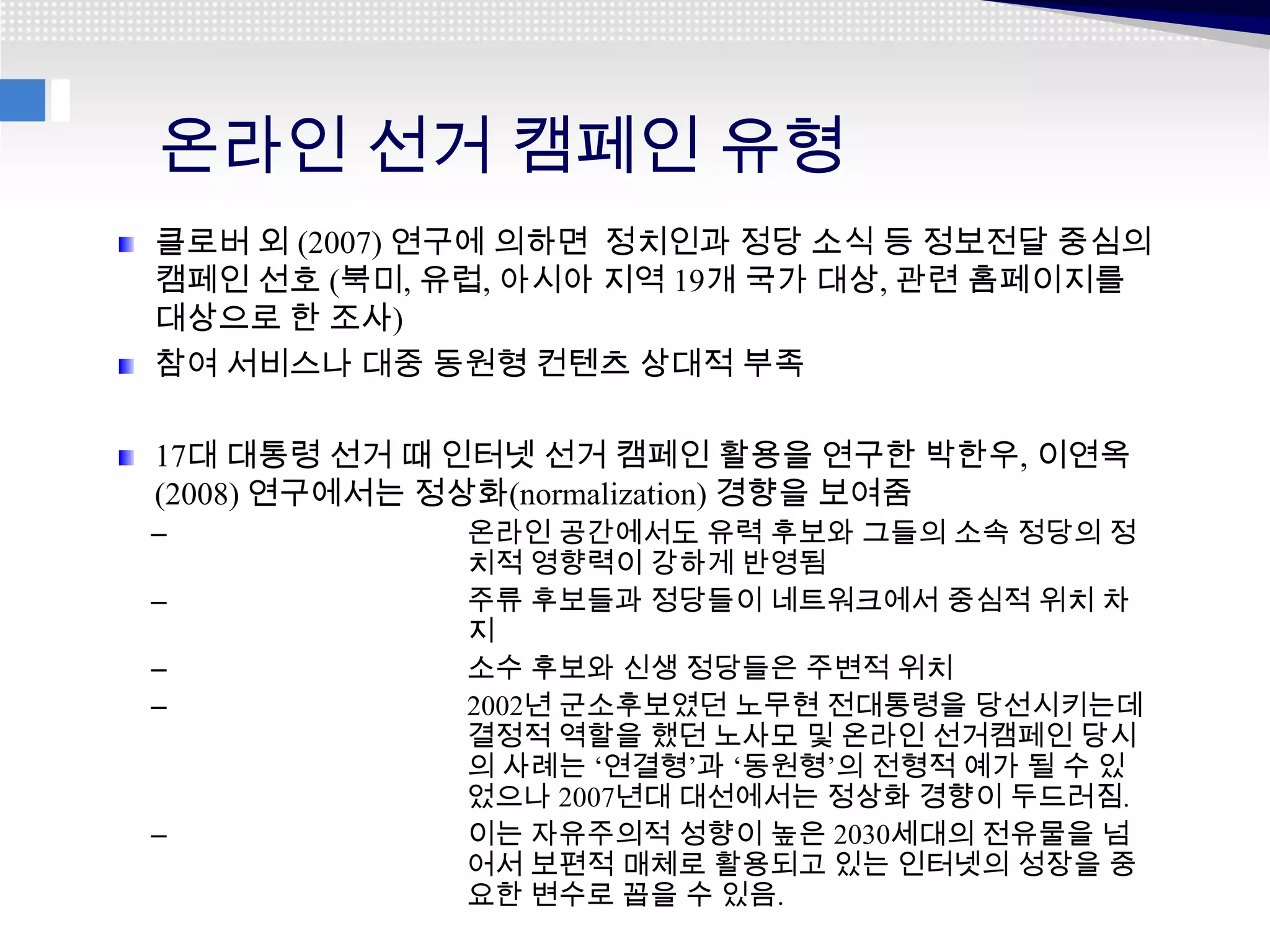 온라인 선거 캠페인 유형
클로버 외 (2007) 연구에 의하면 정치인과 정당 소식 등 정보전달 중심의
캠페인 선호 (북미, 유럽, 아시아 지역 19개 국가 대상, 관련 홈페이지를
대상으로 한 조사)
참여 서비스나 대중 동원형 컨텐츠 상대적 부족

17대 대통령 선거 때 인터넷 선거 캠페인 활용을 연구한 박한우, 이연옥
(2008) 연구에서는 정상화(normalization) 경향을 보여줌
–            온라인 공간에서도 유력 후보와 그들의 소속 정당의 정
             치적 영향력이 강하게 반영됨
–            주류 후보들과 정당들이 네트워크에서 중심적 위치 차
             지
–            소수 후보와 신생 정당들은 주변적 위치
–            2002년 군소후보였던 노무현 전대통령을 당선시키는데
             결정적 역할을 했던 노사모 및 온라인 선거캠페인 당시
             의 사례는 ‘연결형’과 ‘동원형’의 전형적 예가 될 수 있
             었으나 2007년대 대선에서는 정상화 경향이 두드러짐.
–            이는 자유주의적 성향이 높은 2030세대의 전유물을 넘
             어서 보편적 매체로 활용되고 있는 인터넷의 성장을 중
             요한 변수로 꼽을 수 있음.
 