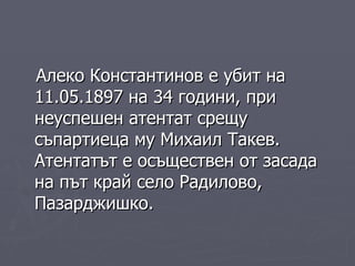 Алеко Константинов е убит   на 11.05.1897 на 34 години,  при неуспешен атентат срещу съпартиеца му Михаил Такев. Атентатът е осъществен от засада на път край село Радилово, Пазарджишко.  