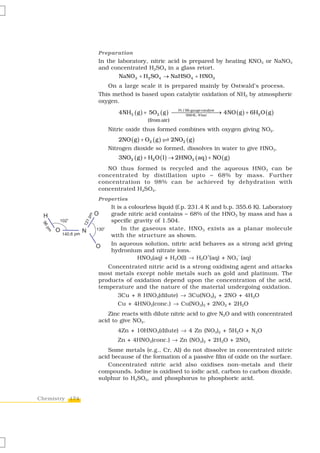 Preparation
                In the laboratory, nitric acid is prepared by heating KNO3 or NaNO3
                and concentrated H2SO4 in a glass retort.
                        NaNO3 + H2 SO4 → NaHSO4 + HNO3
                   On a large scale it is prepared mainly by Ostwald’s process.
                This method is based upon catalytic oxidation of NH3 by atmospheric
                oxygen.

                       4NH3 ( g ) + 5O2 ( g ) ⎯⎯⎯⎯⎯⎯⎯⎯ 4NO ( g ) + 6H2 O ( g )
                                               Pt / Rh gauge catalyst
                                                    500 K , 9 bar
                                                                      →
                                    (from air)
                   Nitric oxide thus formed combines with oxygen giving NO2.
                       2NO ( g ) + O2 ( g )      2NO2 ( g )
                   Nitrogen dioxide so formed, dissolves in water to give HNO3.
                       3NO2 ( g ) + H2 O ( l ) → 2HNO3 ( aq ) + NO ( g )
                   NO thus formed is recycled and the aqueous HNO3 can be
                concentrated by distillation upto ~ 68% by mass. Further
                concentration to 98% can be achieved by dehydration with
                concentrated H2SO4.
                Properties
                    It is a colourless liquid (f.p. 231.4 K and b.p. 355.6 K). Laboratory
                    grade nitric acid contains ~ 68% of the HNO3 by mass and has a
                    specific gravity of 1.504.
                         In the gaseous state, HNO 3 exists as a planar molecule
                    with the structure as shown.
                    In aqueous solution, nitric acid behaves as a strong acid giving
                    hydronium and nitrate ions.
                               HNO3(aq) + H2O(l) → H3O (aq) + NO3 (aq)
                                                           +          –


                   Concentrated nitric acid is a strong oxidising agent and attacks
                most metals except noble metals such as gold and platinum. The
                products of oxidation depend upon the concentration of the acid,
                temperature and the nature of the material undergoing oxidation.
                      3Cu + 8 HNO3(dilute) → 3Cu(NO3)2 + 2NO + 4H2O
                      Cu + 4HNO3(conc.) → Cu(NO3)2 + 2NO2 + 2H2O
                   Zinc reacts with dilute nitric acid to give N2O and with concentrated
                acid to give NO2.
                       4Zn + 10HNO3(dilute) → 4 Zn (NO3)2 + 5H2O + N2O
                       Zn + 4HNO3(conc.) → Zn (NO3)2 + 2H2O + 2NO2
                    Some metals (e.g., Cr, Al) do not dissolve in concentrated nitric
                acid because of the formation of a passive film of oxide on the surface.
                    Concentrated nitric acid also oxidises non–metals and their
                compounds. Iodine is oxidised to iodic acid, carbon to carbon dioxide,
                sulphur to H2SO4, and phosphorus to phosphoric acid.


Chemistry 174
 