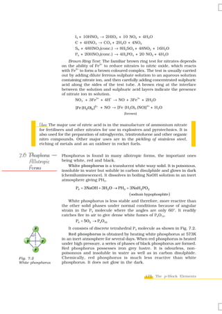 I2 + 10HNO3 → 2HIO3 + 10 NO2 + 4H2O
                                 C + 4HNO3 → CO2 + 2H2O + 4NO2
                                 S8 + 48HNO3(conc.) → 8H2SO4 + 48NO2 + 16H2O
                                 P4 + 20HNO3(conc.) → 4H3PO4 + 20 NO2 + 4H2O
                              Brown Ring Test: The familiar brown ring test for nitrates depends
                                                2+
                          on the ability of Fe to reduce nitrates to nitric oxide, which reacts
                                  2+
                          with Fe to form a brown coloured complex. The test is usually carried
                          out by adding dilute ferrous sulphate solution to an aqueous solution
                          containing nitrate ion, and then carefully adding concentrated sulphuric
                          acid along the sides of the test tube. A brown ring at the interface
                          between the solution and sulphuric acid layers indicate the presence
                          of nitrate ion in solution.
                                  NO3 + 3Fe + 4H → NO + 3Fe + 2H2O
                                      -      2+      +              3+



                                 [Fe (H2O)6 ]2+ + NO → [Fe (H2O)5 (NO)]
                                                                          2+
                                                                               + H 2O
                                                            (brown)


              Uses:
              Uses The major use of nitric acid is in the manufacture of ammonium nitrate
              for fertilisers and other nitrates for use in explosives and pyrotechnics. It is
              also used for the preparation of nitroglycerin, trinitrotoluene and other organic
              nitro compounds. Other major uses are in the pickling of stainless steel,
              etching of metals and as an oxidiser in rocket fuels.


7.6 Phosphorus —          Phosphorus is found in many allotropic forms, the important ones
    Allotropic            being white, red and black.

    Forms                    White phosphorus is a translucent white waxy solid. It is poisonous,
                          insoluble in water but soluble in carbon disulphide and glows in dark
                          (chemiluminescence). It dissolves in boiling NaOH solution in an inert
                          atmosphere giving PH3.

                                  P4 + 3NaOH + 3H2O → PH3 + 3NaH2 PO2
                                                               ( sodium hypophosphite )
                              White phosphorus is less stable and therefore, more reactive than
                          the other solid phases under normal conditions because of angular
                          strain in the P4 molecule where the angles are only 60°. It readily
                          catches fire in air to give dense white fumes of P4O10.
                                  P4 + 5O2 → P4 O10
          P                   It consists of discrete tetrahedral P4 molecule as shown in Fig. 7.2.
        60°
                              Red phosphorus is obtained by heating white phosphorus at 573K
                          in an inert atmosphere for several days. When red phosphorus is heated
    P          P
                          under high pressure, a series of phases of black phosphorus are formed.
          P               Red phosphorus possesses iron grey lustre. It is odourless, non-
                          poisonous and insoluble in water as well as in carbon disulphide.
Fig. 7.2                  Chemically, red phosphorus is much less reactive than white
White phosphorus          phosphorus. It does not glow in the dark.


                                                                        175 The p-Block Elements
 