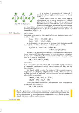 P           P            P           It is polymeric, consisting of chains of P 4
                                         tetrahedra linked together in the manner as shown
                                         in Fig. 7.3.
    P       P   P      P   P       P
                                             Black phosphorus has two forms α-black
                                         phosphorus and β-black phosphorus. α-Black
        P          P           P
                                         phosphorus is formed when red phosphorus is
        Fig.7.3: Red phosphorus          heated in a sealed tube at 803K. It can be sublimed
                                         in air and has opaque monoclinic or rhombohedral
                     crystals. It does not oxidise in air. β-Black phosphorus is prepared by
                     heating white phosphorus at 473 K under high pressure. It does not
                     burn in air upto 673 K.
7.7 Phosphine           Preparation
                        Phosphine is prepared by the reaction of calcium phosphide with water
                        or dilute HCl.
                                Ca3P2 + 6H2O → 3Ca(OH)2 + 2PH3
                                Ca3P2 + 6HCl → 3CaCl2 + 2PH3
                            In the laboratory, it is prepared by heating white phosphorus with
                        concentrated NaOH solution in an inert atmosphere of CO2.
                                P4 + 3NaOH + 3H2O → PH3 + 3NaH2 PO2
                                                               ( sodium hypophosphite )
                             When pure, it is non inflammable but becomes inflammable owing
                        to the presence of P2H4 or P4 vapours. To purify it from the impurities,
                        it is absorbed in HI to form phosphonium iodide (PH4I) which on treating
                        with KOH gives off phosphine.
                                PH 4 I + KOH → KI + H 2 O + PH 3

                        Properties
                        It is a colourless gas with rotten fish smell and is highly poisonous.
                        It explodes in contact with traces of oxidising agents like HNO3, Cl2 and
                        Br2 vapours.
                             It is slightly soluble in water. The solution of PH3 in water decomposes
                        in presence of light giving red phosphorus and H2. When absorbed in
                        copper sulphate or mercuric chloride solution, the corresponding
                        phosphides are obtained.
                                3CuSO4 + 2PH3 → Cu3 P2 + 3H2 SO4
                                3HgCl2 + 2PH3 → Hg3 P2 + 6HCl
                           Phosphine is weakly basic and like ammonia, gives phosphonium
                        compounds with acids e.g.,
                                PH3 + HBr → PH4 Br


            Uses:
            Uses The spontaneous combustion of phosphine is technically used in Holme’s
            signals. Containers containing calcium carbide and calcium phosphide are
            pierced and thrown in the sea when the gases evolved burn and serve as a
            signal. It is also used in smoke screens.

Chemistry 176
 