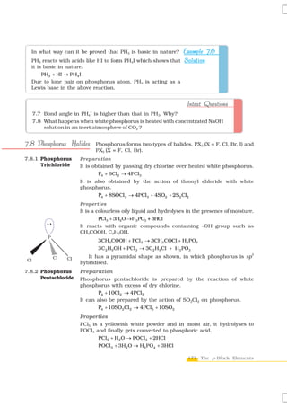 In what way can it be proved that PH3 is basic in nature?   Example 7.6
  PH3 reacts with acids like HI to form PH4I which shows that Solution
  it is basic in nature.
       PH3 + HI → PH4 I
  Due to lone pair on phosphorus atom, PH3 is acting as a
  Lewis base in the above reaction.


                                                                     Intext Questions
                            +
     7.7 Bond angle in PH4 is higher than that in PH3. Why?
     7.8 What happens when white phosphorus is heated with concentrated NaOH
         solution in an inert atmosphere of CO2 ?


7.8 Phosphorus Halides          Phosphorus forms two types of halides, PX3 (X = F, Cl, Br, I) and
                                PX5 (X = F, Cl, Br).
7.8.1 Phosphorus        Preparation
      Trichloride       It is obtained by passing dry chlorine over heated white phosphorus.
                                P4 + 6Cl2 → 4PCl3
                        It is also obtained by the action of thionyl chloride with white
                        phosphorus.
                               P4 + 8SOCl 2 → 4PCl3 + 4SO2 + 2S2 Cl2
                        Properties
                        It is a colourless oily liquid and hydrolyses in the presence of moisture.
                                 PCl3 + 3H2O →H3 PO3 + 3HCl
                        It reacts with organic compounds containing –OH group such as
                        CH3COOH, C2H5OH.
          P
                                 3CH3COOH + PCl 3 → 3CH3 COCl + H3 PO3
                                 3C2 H5 OH + PCl 3 → 3C2 H5 Cl + H3 PO3
                                                                                                 3
              Cl   Cl      It has a pyramidal shape as shown, in which phosphorus is sp
Cl
                        hybridised.
7.8.2 Phosphorus        Preparation
      Pentachloride     Phosphorus pentachloride is prepared by the reaction of white
                        phosphorus with excess of dry chlorine.
                               P4 + 10Cl2 → 4PCl5
                        It can also be prepared by the action of SO2Cl2 on phosphorus.
                               P4 + 10SO2Cl 2 → 4PCl5 + 10SO2
                        Properties
                        PCl5 is a yellowish white powder and in moist air, it hydrolyses to
                        POCl3 and finally gets converted to phosphoric acid.
                               PCl5 + H2 O → POCl3 + 2HCl
                                 POCl 3 + 3H2 O → H3 PO4 + 3HCl

                                                                     177 The p-Block Elements
 