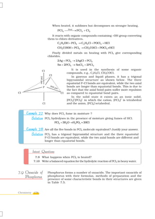 When heated, it sublimes but decomposes on stronger heating.
                                            PCl 5 ⎯⎯ ⎯→ PCl 3 + Cl 2
                                                   Heat


                                  It reacts with organic compounds containing –OH group converting
                               them to chloro derivatives.
                                         C2 H5OH + PCl5 → C2 H5Cl + POCl 3 + HCl
                                         CH3COOH + PCl5 → CH3COCl + POCl3 +HCl
                                  Finely divided metals on heating with PCl5 give corresponding
                               chlorides.
                                         2Ag + PCl5 → 2AgCl + PCl3
                                         Sn + 2PCl5 → SnCl 4 + 2PCl 3

                    Cl
                                                      It is used in the synthesis of some organic
                                                   compounds, e.g., C2H5Cl, CH3COCl.
                                Cl
                                                      In gaseous and liquid phases, it has a trigonal
                240 pm




                                                   bipyramidal structure as shown below. The three
                                                   equatorial P–Cl bonds are equivalent, while the two axial
                                 202               bonds are longer than equatorial bonds. This is due to
                         P             pm
                                                   the fact that the axial bond pairs suffer more repulsion
Cl                                            Cl   as compared to equatorial bond pairs.
                                                      In the solid state it exists as an ionic solid,
                                                         +      –                            +
                                                   [PCl4] [PCl6] in which the cation, [PCl4] is tetrahedral
                                                                         –
                     Cl                            and the anion, [PCl6] octahedral.


     Example 7.7 Why does PCl3 fume in moisture ?
        Solution PCl3 hydrolyses in the presence of moisture giving fumes of HCl.
                                       PCl3 + 3H2O →H3 PO3 + 3HCl

     Example 7.8 Are all the five bonds in PCl5 molecule equivalent? Justify your answer.
        Solution PCl5 has a trigonal bipyramidal structure and the three equatorial
                             P-Cl bonds are equivalent, while the two axial bonds are different and
                             longer than equatorial bonds.



         Intext Questions
           7.9 What happens when PCl5 is heated?
          7.10 Write a balanced equation for the hydrolytic reaction of PCl5 in heavy water.



7.9 Oxoacids of                Phosphorus forms a number of oxoacids. The important oxoacids of
    Phosphorus                 phosphorus with their formulas, methods of preparation and the
                               presence of some characteristic bonds in their structures are given
                               in Table 7.5.


Chemistry 178
 