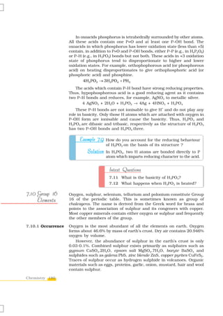 In oxoacids phosphorus is tetrahedrally surrounded by other atoms.
                    All these acids contain one P=O and at least one P–OH bond. The
                    oxoacids in which phosphorus has lower oxidation state (less than +5)
                    contain, in addition to P=O and P–OH bonds, either P–P (e.g., in H4P2O6)
                    or P–H (e.g., in H3PO2) bonds but not both. These acids in +3 oxidation
                    state of phosphorus tend to disproportionate to higher and lower
                    oxidation states. For example, orthophophorous acid (or phosphorous
                    acid) on heating disproportionates to give orthophosphoric acid (or
                    phosphoric acid) and phosphine.
                            4H3PO3 → 3H3 PO4 + PH3
                       The acids which contain P–H bond have strong reducing properties.
                    Thus, hypophosphorous acid is a good reducing agent as it contains
                    two P–H bonds and reduces, for example, AgNO3 to metallic silver.
                          4 AgNO3 + 2H2O + H3PO2 → 4Ag + 4HNO3 + H3PO4
                                                                     +
                        These P–H bonds are not ionisable to give H and do not play any
                    role in basicity. Only those H atoms which are attached with oxygen in
                    P–OH form are ionisable and cause the basicity. Thus, H3PO3 and
                    H3PO4 are dibasic and tribasic, respectively as the structure of H3PO3
                    has two P–OH bonds and H3PO4 three.

                         Example 7.9 How do you account for the reducing behaviour
                                       of H3PO2 on the basis of its structure ?
                             Solution In H3PO2, two H atoms are bonded directly to P
                                       atom which imparts reducing character to the acid.


                                         Intext Questions
                                         7.11 What is the basicity of H3PO4?
                                         7.12 What happens when H3PO3 is heated?

7.10 Group 16       Oxygen, sulphur, selenium, tellurium and polonium constitute Group
     Elements       16 of the periodic table. This is sometimes known as group of
                    chalcogens. The name is derived from the Greek word for brass and
                    points to the association of sulphur and its congeners with copper.
                    Most copper minerals contain either oxygen or sulphur and frequently
                    the other members of the group.

7.10.1 Occurrence   Oxygen is the most abundant of all the elements on earth. Oxygen
                    forms about 46.6% by mass of earth’s crust. Dry air contains 20.946%
                    oxygen by volume.
                       However, the abundance of sulphur in the earth’s crust is only
                    0.03-0.1%. Combined sulphur exists primarily as sulphates such as
                    gypsum CaSO4.2H2O, epsom salt MgSO4.7H2O, baryte BaSO4 and
                    sulphides such as galena PbS, zinc blende ZnS, copper pyrites CuFeS2.
                    Traces of sulphur occur as hydrogen sulphide in volcanoes. Organic
                    materials such as eggs, proteins, garlic, onion, mustard, hair and wool
                    contain sulphur.

Chemistry 180
 