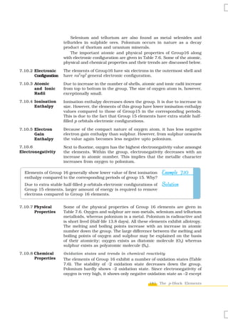 Selenium and tellurium are also found as metal selenides and
                       tellurides in sulphide ores. Polonium occurs in nature as a decay
                       product of thorium and uranium minerals.
                           The important atomic and physical properties of Group16 along
                       with electronic configuration are given in Table 7.6. Some of the atomic,
                       physical and chemical properties and their trends are discussed below.

7.10.2 Electronic      The elements of Group16 have six electrons in the outermost shell and
                              2  4
       Configuration   have ns np general electronic configuration.

7.10.3 Atomic          Due to increase in the number of shells, atomic and ionic radii increase
       and Ionic       from top to bottom in the group. The size of oxygen atom is, however,
       Radii           exceptionally small.

7.10.4 Ionisation      Ionisation enthalpy decreases down the group. It is due to increase in
       Enthalpy        size. However, the elements of this group have lower ionisation enthalpy
                       values compared to those of Group15 in the corresponding periods.
                       This is due to the fact that Group 15 elements have extra stable half-
                       filled p orbitals electronic configurations.

7.10.5 Electron        Because of the compact nature of oxygen atom, it has less negative
       Gain            electron gain enthalpy than sulphur. However, from sulphur onwards
       Enthalpy        the value again becomes less negative upto polonium.

7.10.6                 Next to fluorine, oxygen has the highest electronegativity value amongst
Electronegativity      the elements. Within the group, electronegativity decreases with an
                       increase in atomic number. This implies that the metallic character
                       increases from oxygen to polonium.

  Elements of Group 16 generally show lower value of first ionisation       Example 7.10
  enthalpy compared to the corresponding periods of group 15. Why?
  Due to extra stable half-filled p orbitals electronic configurations of   Solution
  Group 15 elements, larger amount of energy is required to remove
  electrons compared to Group 16 elements.


7.10.7 Physical        Some of the physical properties of Group 16 elements are given in
       Properties      Table 7.6. Oxygen and sulphur are non-metals, selenium and tellurium
                       metalloids, whereas polonium is a metal. Polonium is radioactive and
                       is short lived (Half-life 13.8 days). All these elements exhibit allotropy.
                       The melting and boiling points increase with an increase in atomic
                       number down the group. The large difference between the melting and
                       boiling points of oxygen and sulphur may be explained on the basis
                       of their atomicity; oxygen exists as diatomic molecule (O2) whereas
                       sulphur exists as polyatomic molecule (S8).
7.10.8 Chemical        Oxidation states and trends in chemical reactivity
       Properties      The elements of Group 16 exhibit a number of oxidation states (Table
                       7.6). The stability of -2 oxidation state decreases down the group.
                       Polonium hardly shows –2 oxidation state. Since electronegativity of
                       oxygen is very high, it shows only negative oxidation state as –2 except

                                                                     181 The p-Block Elements
 