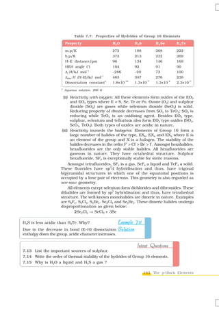 Table 7.7: Properties of Hydrides of Group 16 Elements

                         Property                        H 2O           H 2S          H 2 Se        H 2Te

                         m.p/K                           273            188           208           222
                         b.p/K                           373            213           232           269
                         H–E distance/pm                 96             134           146           169
                         HEH angle (°)                   104            92            91            90
                         Δf H/kJ mol
                                       –1
                                                         –286           –20           73            100
                         Δdiss H (H–E)/kJ mol
                                                –1
                                                         463            347           276           238
                                                     a            –16            –7            –4            –3
                         Dissociation constant           1.8×10         1.3×10        1.3×10        2.3×10
                     a
                         Aqueous solution, 298 K

                       (ii) Reactivity with oxygen: All these elements form oxides of the EO2
                            and EO3 types where E = S, Se, Te or Po. Ozone (O3) and sulphur
                            dioxide (SO2) are gases while selenium dioxide (SeO2) is solid.
                            Reducing property of dioxide decreases from SO2 to TeO2; SO2 is
                            reducing while TeO2 is an oxidising agent. Besides EO2 type,
                            sulphur, selenium and tellurium also form EO3 type oxides (SO3,
                            SeO3, TeO3). Both types of oxides are acidic in nature.
                      (iii) Reactivity towards the halogens: Elements of Group 16 form a
                            large number of halides of the type, EX6, EX4 and EX2 where E is
                            an element of the group and X is a halogen. The stability of the
                                                            –    –    –   –
                            halides decreases in the order F > Cl > Br > I . Amongst hexahalides,
                            hexafluorides are the only stable halides. All hexafluorides are
                            gaseous in nature. They have octahedral structure. Sulphur
                            hexafluoride, SF6 is exceptionally stable for steric reasons.
                           Amongst tetrafluorides, SF4 is a gas, SeF4 a liquid and TeF4 a solid.
                                                   3
                     These fluorides have sp d hybridisation and thus, have trigonal
                     bipyramidal structures in which one of the equatorial positions is
                     occupied by a lone pair of electrons. This geometry is also regarded as
                     see-saw geometry.
                           All elements except selenium form dichlorides and dibromides. These
                                                     3
                     dihalides are formed by sp hybridisation and thus, have tetrahedral
                     structure. The well known monohalides are dimeric in nature. Examples
                     are S2F2, S2Cl2, S2Br2, Se2Cl2 and Se2Br2. These dimeric halides undergo
                     disproportionation as given below:
                               2Se2Cl2 → SeCl4 + 3Se

H2S is less acidic than H2Te. Why?             Example 7.11
Due to the decrease in bond (E–H) dissociation Solution
enthalpy down the group, acidic character increases.


                                                                         Intext Questions
7.13 List the important sources of sulphur.
7.14 Write the order of thermal stability of the hydrides of Group 16 elements.
7.15 Why is H2O a liquid and H2S a gas ?

                                                                               183 The p-Block Elements
 