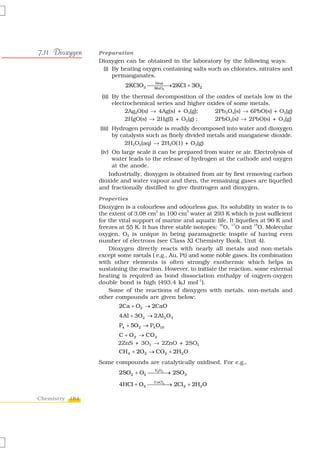 7.11 Dioxygen   Preparation
                Dioxygen can be obtained in the laboratory by the following ways:
                 (i) By heating oxygen containing salts such as chlorates, nitrates and
                     permanganates.
                          2KClO3 ⎯⎯⎯⎯ 2KCl + 3O2
                                  Heat
                                  MnO
                                       →
                                        2


                 (ii) By the thermal decomposition of the oxides of metals low in the
                      electrochemical series and higher oxides of some metals.
                           2Ag2O(s) → 4Ag(s) + O2(g);      2Pb3O4(s) → 6PbO(s) + O2(g)
                           2HgO(s) → 2Hg(l) + O2(g) ;      2PbO2(s) → 2PbO(s) + O2(g)
                (iii) Hydrogen peroxide is readily decomposed into water and dioxygen
                      by catalysts such as finely divided metals and manganese dioxide.
                           2H2O2(aq) → 2H2O(1) + O2(g)
                 (iv) On large scale it can be prepared from water or air. Electrolysis of
                      water leads to the release of hydrogen at the cathode and oxygen
                      at the anode.
                     Industrially, dioxygen is obtained from air by first removing carbon
                dioxide and water vapour and then, the remaining gases are liquefied
                and fractionally distilled to give dinitrogen and dioxygen.
                Properties
                Dioxygen is a colourless and odourless gas. Its solubility in water is to
                                      3           3
                the extent of 3.08 cm in 100 cm water at 293 K which is just sufficient
                for the vital support of marine and aquatic life. It liquefies at 90 K and
                                                              16   17       18
                freezes at 55 K. It has three stable isotopes: O, O and O. Molecular
                oxygen, O2 is unique in being paramagnetic inspite of having even
                number of electrons (see Class XI Chemistry Book, Unit 4).
                    Dioxygen directly reacts with nearly all metals and non-metals
                except some metals ( e.g., Au, Pt) and some noble gases. Its combination
                with other elements is often strongly exothermic which helps in
                sustaining the reaction. However, to initiate the reaction, some external
                heating is required as bond dissociation enthalpy of oxgyen-oxygen
                double bond is high (493.4 kJ mol–1).
                    Some of the reactions of dioxygen with metals, non-metals and
                other compounds are given below:
                       2Ca + O2 → 2CaO
                       4Al + 3O2 → 2Al 2 O3
                       P4 + 5O2 → P4 O10
                       C + O 2 → CO 2
                       2ZnS + 3O2 → 2ZnO + 2SO2
                       CH4 + 2O2 → CO2 + 2H2O
                Some compounds are catalytically oxidised. For e.g.,
                       2SO2 + O2 ⎯⎯⎯→ 2SO3
                                  V2O5
                                       ⎯

                       4HCl + O2 ⎯⎯⎯⎯ 2Cl 2 + 2H2O
                                  CuCl2
                                        →

Chemistry 184
 