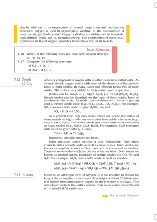 Uses In addition to its importance in normal respiration and combustion
   Uses:
   processes, oxygen is used in oxyacetylene welding, in the manufacture of
   many metals, particularly steel. Oxygen cylinders are widely used in hospitals,
   high altitude flying and in mountaineering. The combustion of fuels, e.g.,
   hydrazines in liquid oxygen, provides tremendous thrust in rockets.


                                                             Intext Questions
  7.16   Which of the following does not react with oxygen directly?
         Zn, Ti, Pt, Fe
  7.17   Complete the following reactions:
           (i) C2H4 + O2 →
          (ii) 4Al + 3 O2 →


7.12 Simple          A binary compound of oxygen with another element is called oxide. As
     Oxides          already stated, oxygen reacts with most of the elements of the periodic
                     table to form oxides. In many cases one element forms two or more
                     oxides. The oxides vary widely in their nature and properties.
                         Oxides can be simple (e.g., MgO, Al2O3 ) or mixed (Pb3O4, Fe3O4).
                     Simple oxides can be classified on the basis of their acidic, basic or
                     amphoteric character. An oxide that combines with water to give an
                     acid is termed acidic oxide (e.g., SO2, Cl2O7, CO2, N2O5 ). For example,
                     SO2 combines with water to give H2SO3, an acid.
                             SO2 + H2 O → H2 SO3
                        As a general rule, only non-metal oxides are acidic but oxides of
                     some metals in high oxidation state also have acidic character (e.g.,
                     Mn2O7, CrO3, V2O5). The oxides which give a base with water are known
                     as basic oxides (e.g., Na2O, CaO, BaO). For example, CaO combines
                     with water to give Ca(OH)2, a base.
                            CaO + H2 O → Ca ( OH )2
                        In general, metallic oxides are basic.
                        Some metallic oxides exhibit a dual behaviour. They show
                     characteristics of both acidic as well as basic oxides. Such oxides are
                     known as amphoteric oxides. They react with acids as well as alkalies.
                     There are some oxides which are neither acidic nor basic. Such oxides are
                     known as neutral oxides. Examples of neutral oxides are CO, NO and
                     N2O. For example, Al2O3 reacts with acids as well as alkalies.
                             Al 2O 3 ( s ) + 6HCl ( aq ) + 9H2 O ( l ) → 2 [ Al(H2 O)6 ]
                                                                                       3+
                                                                                        ( aq ) + 6Cl − ( aq )
                             Al 2 O3 ( s ) + 6NaOH ( aq ) + 3H2 O ( l ) → 2Na 3 [ Al ( OH )6 ] ( aq )

7.13 Ozone           Ozone is an allotropic form of oxygen. It is too reactive to remain for
                     long in the atmosphere at sea level. At a height of about 20 kilometres,
                     it is formed from atmospheric oxygen in the presence of sunlight. This
                     ozone layer protects the earth’s surface from an excessive concentration
                     of ultraviolet (UV) radiations.

                                                                            185 The p-Block Elements
 