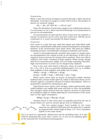 Preparation
                    When a slow dry stream of oxygen is passed through a silent electrical
                    discharge, conversion of oxygen to ozone (10%) occurs. The product is
                    known as ozonised oxygen.
                                         V
                           3O2 → 2O3 ΔH (298 K) = +142 kJ mol
                                                                  –1


                         Since the formation of ozone from oxygen is an endothermic process,
                    it is necessary to use a silent electrical discharge in its preparation to
                    prevent its decomposition.
                         If concentrations of ozone greater than 10 per cent are required, a
                    battery of ozonisers can be used, and pure ozone (b.p. 385 K) can be
                    condensed in a vessel surrounded by liquid oxygen.
                    Properties
                    Pure ozone is a pale blue gas, dark blue liquid and violet-black solid.
                    Ozone has a characteristic smell and in small concentrations it is harmless.
                    However, if the concentration rises above about 100 parts per million,
                    breathing becomes uncomfortable resulting in headache and nausea.
                        Ozone is thermodynamically unstable with respect to oxygen since
                    its decomposition into oxygen results in the liberation of heat (ΔH is
                    negative) and an increase in entropy (ΔS is positive). These two effects
                    reinforce each other, resulting in large negative Gibbs energy change
                    (ΔG) for its conversion into oxygen. It is not really surprising, therefore,
                    high concentrations of ozone can be dangerously explosive.
                        Due to the ease with which it liberates atoms of nascent oxygen
                    (O3 → O2 + O), it acts as a powerful oxidising agent. For e.g., it oxidises
                    lead sulphide to lead sulphate and iodide ions to iodine.
                        PbS(s) + 4O3(g) → PbSO4(s) + 4O2(g)
                        2I–(aq) + H2O(l) + O3(g) → 2OH–(aq) + I2(s) + O2(g)
                        When ozone reacts with an excess of potassium iodide solution
                    buffered with a borate buffer (pH 9.2), iodine is liberated which can be
                    titrated against a standard solution of sodium thiosulphate. This is a
                    quantitative method for estimating O3 gas.
                        Experiments have shown that nitrogen oxides (particularly nitric
                    oxide) combine very rapidly with ozone and there is, thus, the possibility
                    that nitrogen oxides emitted from the exhaust systems of supersonic
                    jet aeroplanes might be slowly depleting the concentration of the ozone
                    layer in the upper atmosphere.
                            NO ( g ) + O3 ( g ) → NO2 ( g ) + O2 ( g )
                        Another threat to this ozone layer is probably posed by the use of
                    freons which are used in aerosol sprays and as refrigerants.
                                 The two oxygen-oxygen bond lengths in the ozone
                             molecule are identical (128 pm) and the molecule is angular
                                                                        o
                             as expected with a bond angle of about 117 . It is a resonance
                             hybrid of two main forms:
         Uses:
         Uses It is used as a germicide, disinfectant and for sterilising water. It is also
         used for bleaching oils, ivory, flour, starch, etc. It acts as an oxidising agent
         in the manufacture of potassium permanganate.

Chemistry 186
 