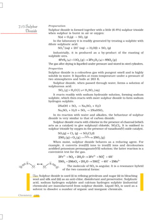 7.15 Sulphur         Preparation

     Dioxide         Sulphur dioxide is formed together with a little (6-8%) sulphur trioxide
                     when sulphur is burnt in air or oxygen:
                             S(s) + O2(g) → SO2 (g)
                         In the laboratory it is readily generated by treating a sulphite with
                     dilute sulphuric acid.
                             SO3 (aq) + 2H (aq) → H2O(l) + SO2 (g)
                                 2-         +


                        Industrially, it is produced as a by-product of the roasting of
                     sulphide ores.
                            4FeS2 (s ) + 11O2 ( g ) → 2Fe2 O3 ( s ) + 8SO2 ( g )
                     The gas after drying is liquefied under pressure and stored in steel cylinders.
                     Properties
                     Sulphur dioxide is a colourless gas with pungent smell and is highly
                     soluble in water. It liquefies at room temperature under a pressure of
                     two atmospheres and boils at 263 K.
                        Sulphur dioxide, when passed through water, forms a solution of
                     sulphurous acid.
                            SO2 ( g ) + H2 O ( l ) H2 SO3 ( aq )
                        It reacts readily with sodium hydroxide solution, forming sodium
                     sulphite, which then reacts with more sulphur dioxide to form sodium
                     hydrogen sulphite.
                            2NaOH + SO2 → Na2SO3 + H2O
                            Na2SO3 + H2O + SO2 → 2NaHSO3
                         In its reaction with water and alkalies, the behaviour of sulphur
                     dioxide is very similar to that of carbon dioxide.
                         Sulphur dioxide reacts with chlorine in the presence of charcoal (which
                     acts as a catalyst) to give sulphuryl chloride, SO2Cl2. It is oxidised to
                     sulphur trioxide by oxygen in the presence of vanadium(V) oxide catalyst.
                            SO2(g) + Cl2 (g) → SO2Cl2(l)
                            2SO2 ( g ) + O2 ( g ) ⎯⎯⎯→ 2SO3 ( g )
                                                   V2O5
                                                        ⎯
                         When moist, sulphur dioxide behaves as a reducing agent. For
                     example, it converts iron(III) ions to iron(II) ions and decolourises
                     acidified potassium permanganate(VII) solution; the latter reaction is a
                     convenient test for the gas.
                             2Fe3+ + SO2 + 2H2O → 2Fe2+ + SO2− + 4H+
                                                            4

                             5SO2 + 2MnO4 + 2H2O → 5SO4− + 4H+ + 2Mn2 +
                                        −             2


                                    The molecule of SO2 is angular. It is a resonance hybrid
                                of the two canonical forms:

         Uses:
         Uses Sulphur dioxide is used (i) in refining petroleum and sugar (ii) in bleaching
         wool and silk and (iii) as an anti-chlor, disinfectant and preservative. Sulphuric
         acid, sodium hydrogen sulphite and calcium hydrogen sulphite (industrial
         chemicals) are manufactured from sulphur dioxide. Liquid SO2 is used as a
         solvent to dissolve a number of organic and inorganic chemicals.

Chemistry 188
 