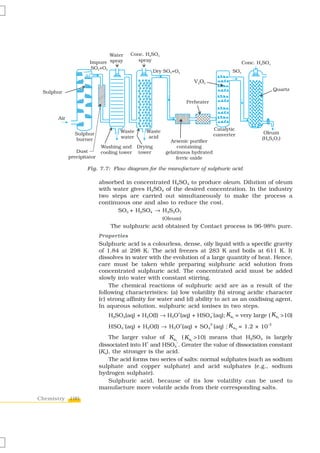 Water       Conc. H2SO4
                     Impure spray           spray
                                                                                               Conc. H2SO4
                      SO2+O2
                                                    Dry SO2+O2                           SO3

                                                                        V2 O 5
                                                                                                             Quartz
 Sulphur

                                                                     Preheater


      Air

                                   Waste       Waste                              Catalytic
              Sulphur                                                             converter            Oleum
              burner               water       acid                                                   (H2S2O7)
                                                          Arsenic purifier
                           Washing and     Drying            containing
               Dust        cooling tower   tower        gelatinous hydrated
            precipitator                                     ferric oxide

                    Fig. 7.7: Flow diagram for the manufacture of sulphuric acid

                           absorbed in concentrated H2SO4 to produce oleum. Dilution of oleum
                           with water gives H2SO4 of the desired concentration. In the industry
                           two steps are carried out simultaneously to make the process a
                           continuous one and also to reduce the cost.
                                 SO3 + H2SO4 → H2S2O7
                                                       (Oleum)
                               The sulphuric acid obtained by Contact process is 96-98% pure.
                           Properties
                           Sulphuric acid is a colourless, dense, oily liquid with a specific gravity
                           of 1.84 at 298 K. The acid freezes at 283 K and boils at 611 K. It
                           dissolves in water with the evolution of a large quantity of heat. Hence,
                           care must be taken while preparing sulphuric acid solution from
                           concentrated sulphuric acid. The concentrated acid must be added
                           slowly into water with constant stirring.
                               The chemical reactions of sulphuric acid are as a result of the
                           following characteristics: (a) low volatility (b) strong acidic character
                           (c) strong affinity for water and (d) ability to act as an oxidising agent.
                           In aqueous solution, sulphuric acid ionises in two steps.
                              H2SO4(aq) + H2O(l) → H3O (aq) + HSO4 (aq); K a1 = very large ( K a1 >10)
                                                             +                   –



                              HSO4 (aq) + H2O(l) → H3O (aq) + SO4 (aq) ; K a2 = 1.2 × 10
                                     –                           +               2-                     –2



                               The larger value of K a1 ( K a1 >10) means that H2SO4 is largely
                                             +           –
                           dissociated into H and HSO4 . Greater the value of dissociation constant
                           (Ka), the stronger is the acid.
                               The acid forms two series of salts: normal sulphates (such as sodium
                           sulphate and copper sulphate) and acid sulphates (e.g., sodium
                           hydrogen sulphate).
                               Sulphuric acid, because of its low volatility can be used to
                           manufacture more volatile acids from their corresponding salts.
Chemistry 190
 