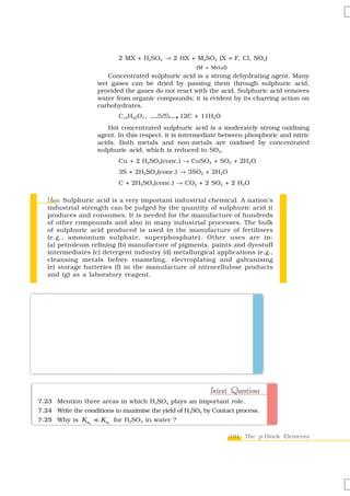 2 MX + H2SO4 → 2 HX + M2SO4 (X = F, Cl, NO3)
                                                      (M = Metal)
                       Concentrated sulphuric acid is a strong dehydrating agent. Many
                    wet gases can be dried by passing them through sulphuric acid,
                    provided the gases do not react with the acid. Sulphuric acid removes
                    water from organic compounds; it is evident by its charring action on
                    carbohydrates.
                            C12H22O11 ⎯⎯⎯⎯ 12C + 11H2O
                                       H2 SO4
                                              →
                       Hot concentrated sulphuric acid is a moderately strong oxidising
                    agent. In this respect, it is intermediate between phosphoric and nitric
                    acids. Both metals and non-metals are oxidised by concentrated
                    sulphuric acid, which is reduced to SO2.
                            Cu + 2 H2SO4(conc.) → CuSO4 + SO2 + 2H2O
                            3S + 2H2SO4(conc.) → 3SO2 + 2H2O
                            C + 2H2SO4(conc.) → CO2 + 2 SO2 + 2 H2O

   Uses:
   Uses Sulphuric acid is a very important industrial chemical. A nation’s
   industrial strength can be judged by the quantity of sulphuric acid it
   produces and consumes. It is needed for the manufacture of hundreds
   of other compounds and also in many industrial processes. The bulk
   of sulphuric acid produced is used in the manufacture of fertilisers
   (e.g., ammonium sulphate, superphosphate). Other uses are in:
   (a) petroleum refining (b) manufacture of pigments, paints and dyestuff
   intermediates (c) detergent industry (d) metallurgical applications (e.g.,
   cleansing metals before enameling, electroplating and galvanising
   (e) storage batteries (f) in the manufacture of nitrocellulose products
   and (g) as a laboratory reagent.



What happens when                                         Example 7.13
 (i) Concentrated H2SO4 is added to calcium fluoride
 (ii) SO3 is passed through water?
                                                              Solution
 (i) It forms hydrogen fluoride
       CaF2 + H2 SO4 → CaSO4 + 2HF

 (ii) It dissolves SO3 to give H2SO4 .
       SO3 + H2O → H2 SO4


                                                           Intext Questions
7.23 Mention three areas in which H2SO4 plays an important role.
7.24 Write the conditions to maximise the yield of H2SO4 by Contact process.
7.25 Why is K a2     K a1 for H2SO4 in water ?

                                                                    191 The p-Block Elements
 