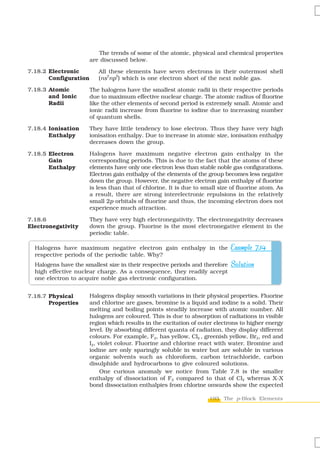 The trends of some of the atomic, physical and chemical properties
                       are discussed below.

7.18.2 Electronic         All these elements have seven electrons in their outermost shell
                             2  5
       Configuration      (ns np ) which is one electron short of the next noble gas.

7.18.3 Atomic          The halogens have the smallest atomic radii in their respective periods
       and Ionic       due to maximum effective nuclear charge. The atomic radius of fluorine
       Radii           like the other elements of second period is extremely small. Atomic and
                       ionic radii increase from fluorine to iodine due to increasing number
                       of quantum shells.

7.18.4 Ionisation      They have little tendency to lose electron. Thus they have very high
       Enthalpy        ionisation enthalpy. Due to increase in atomic size, ionisation enthalpy
                       decreases down the group.

7.18.5 Electron        Halogens have maximum negative electron gain enthalpy in the
       Gain            corresponding periods. This is due to the fact that the atoms of these
       Enthalpy        elements have only one electron less than stable noble gas configurations.
                       Electron gain enthalpy of the elements of the group becomes less negative
                       down the group. However, the negative electron gain enthalpy of fluorine
                       is less than that of chlorine. It is due to small size of fluorine atom. As
                       a result, there are strong interelectronic repulsions in the relatively
                       small 2p orbitals of fluorine and thus, the incoming electron does not
                       experience much attraction.

7.18.6                 They have very high electronegativity. The electronegativity decreases
Electronegativity      down the group. Fluorine is the most electronegative element in the
                       periodic table.

  Halogens have maximum negative electron gain enthalpy in the                Example 7.14
  respective periods of the periodic table. Why?
  Halogens have the smallest size in their respective periods and therefore   Solution
  high effective nuclear charge. As a consequence, they readily accept
  one electron to acquire noble gas electronic configuration.


7.18.7 Physical        Halogens display smooth variations in their physical properties. Fluorine
       Properties      and chlorine are gases, bromine is a liquid and iodine is a solid. Their
                       melting and boiling points steadily increase with atomic number. All
                       halogens are coloured. This is due to absorption of radiations in visible
                       region which results in the excitation of outer electrons to higher energy
                       level. By absorbing different quanta of radiation, they display different
                       colours. For example, F2, has yellow, Cl2 , greenish yellow, Br2, red and
                       I2, violet colour. Fluorine and chlorine react with water. Bromine and
                       iodine are only sparingly soluble in water but are soluble in various
                       organic solvents such as chloroform, carbon tetrachloride, carbon
                       disulphide and hydrocarbons to give coloured solutions.
                            One curious anomaly we notice from Table 7.8 is the smaller
                       enthalpy of dissociation of F2 compared to that of Cl2 whereas X-X
                       bond dissociation enthalpies from chlorine onwards show the expected

                                                                     193 The p-Block Elements
 