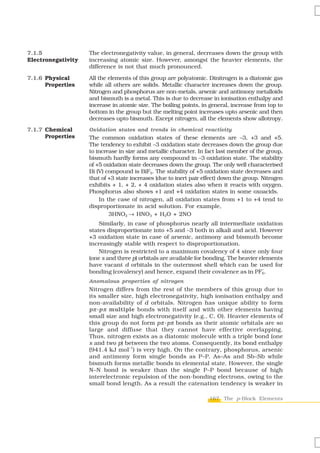 7.1.5               The electronegativity value, in general, decreases down the group with
Electronegativity   increasing atomic size. However, amongst the heavier elements, the
                    difference is not that much pronounced.

7.1.6 Physical      All the elements of this group are polyatomic. Dinitrogen is a diatomic gas
      Properties    while all others are solids. Metallic character increases down the group.
                    Nitrogen and phosphorus are non-metals, arsenic and antimony metalloids
                    and bismuth is a metal. This is due to decrease in ionisation enthalpy and
                    increase in atomic size. The boiling points, in general, increase from top to
                    bottom in the group but the melting point increases upto arsenic and then
                    decreases upto bismuth. Except nitrogen, all the elements show allotropy.
7.1.7 Chemical      Oxidation states and trends in chemical reactivity
      Properties    The common oxidation states of these elements are –3, +3 and +5.
                    The tendency to exhibit –3 oxidation state decreases down the group due
                    to increase in size and metallic character. In fact last member of the group,
                    bismuth hardly forms any compound in –3 oxidation state. The stability
                    of +5 oxidation state decreases down the group. The only well characterised
                    Bi (V) compound is BiF5. The stability of +5 oxidation state decreases and
                    that of +3 state increases (due to inert pair effect) down the group. Nitrogen
                    exhibits + 1, + 2, + 4 oxidation states also when it reacts with oxygen.
                    Phosphorus also shows +1 and +4 oxidation states in some oxoacids.
                        In the case of nitrogen, all oxidation states from +1 to +4 tend to
                    disproportionate in acid solution. For example,
                            3HNO2 → HNO3 + H2O + 2NO
                        Similarly, in case of phosphorus nearly all intermediate oxidation
                    states disproportionate into +5 and –3 both in alkali and acid. However
                    +3 oxidation state in case of arsenic, antimony and bismuth become
                    increasingly stable with respect to disproportionation.
                        Nitrogen is restricted to a maximum covalency of 4 since only four
                    (one s and three p) orbitals are available for bonding. The heavier elements
                    have vacant d orbitals in the outermost shell which can be used for
                                                                                         –
                    bonding (covalency) and hence, expand their covalence as in PF6.
                    Anomalous properties of nitrogen
                    Nitrogen differs from the rest of the members of this group due to
                    its smaller size, high electronegativity, high ionisation enthalpy and
                    non-availability of d orbitals. Nitrogen has unique ability to form
                    pπ -p π multiple bonds with itself and with other elements having
                    small size and high electronegativity (e.g., C, O). Heavier elements of
                    this group do not form p π -pπ bonds as their atomic orbitals are so
                    large and diffuse that they cannot have effective overlapping.
                    Thus, nitrogen exists as a diatomic molecule with a triple bond (one
                    s and two p) between the two atoms. Consequently, its bond enthalpy
                                   –1
                    (941.4 kJ mol ) is very high. On the contrary, phosphorus, arsenic
                    and antimony form single bonds as P–P, As–As and Sb–Sb while
                    bismuth forms metallic bonds in elemental state. However, the single
                    N–N bond is weaker than the single P–P bond because of high
                    interelectronic repulsion of the non-bonding electrons, owing to the
                    small bond length. As a result the catenation tendency is weaker in

                                                                    167 The p-Block Elements
 