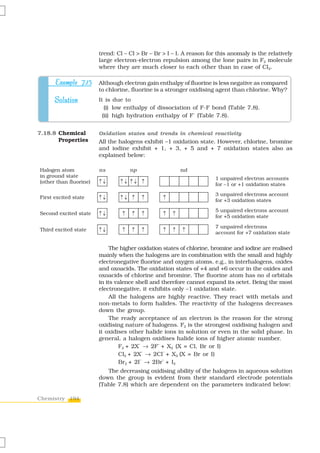 trend: Cl – Cl > Br – Br > I – I. A reason for this anomaly is the relatively
                        large electron-electron repulsion among the lone pairs in F2 molecule
                        where they are much closer to each other than in case of Cl2.

      Example 7.15      Although electron gain enthalpy of fluorine is less negative as compared
                        to chlorine, fluorine is a stronger oxidising agent than chlorine. Why?
      Solution          It is due to
                           (i) low enthalpy of dissociation of F-F bond (Table 7.8).
                                                            –
                          (ii) high hydration enthalpy of F (Table 7.8).


7.18.8 Chemical         Oxidation states and trends in chemical reactivity
       Properties       All the halogens exhibit –1 oxidation state. However, chlorine, bromine
                        and iodine exhibit + 1, + 3, + 5 and + 7 oxidation states also as
                        explained below:

Halogen atom            ns          np                  nd
in ground state                                                       1 unpaired electron accounts
(other than fluorine)                                                 for –1 or +1 oxidation states
                                                                      3 unpaired electrons account
First excited state
                                                                      for +3 oxidation states
                                                                      5 unpaired electrons account
Second excited state
                                                                      for +5 oxidation state

                                                                      7 unpaired electrons
Third excited state
                                                                      account for +7 oxidation state


                             The higher oxidation states of chlorine, bromine and iodine are realised
                        mainly when the halogens are in combination with the small and highly
                        electronegative fluorine and oxygen atoms. e.g., in interhalogens, oxides
                        and oxoacids. The oxidation states of +4 and +6 occur in the oxides and
                        oxoacids of chlorine and bromine. The fluorine atom has no d orbitals
                        in its valence shell and therefore cannot expand its octet. Being the most
                        electronegative, it exhibits only –1 oxidation state.
                             All the halogens are highly reactive. They react with metals and
                        non-metals to form halides. The reactivity of the halogens decreases
                        down the group.
                             The ready acceptance of an electron is the reason for the strong
                        oxidising nature of halogens. F2 is the strongest oxidising halogen and
                        it oxidises other halide ions in solution or even in the solid phase. In
                        general, a halogen oxidises halide ions of higher atomic number.
                                 F2 + 2X → 2F + X2 (X = Cl, Br or I)
                                        –       –


                                 Cl2 + 2X → 2Cl + X2 (X = Br or I)
                                          –       –


                                 Br2 + 2I → 2Br + I2
                                         –        –


                           The decreasing oxidising ability of the halogens in aqueous solution
                        down the group is evident from their standard electrode potentials
                        (Table 7.8) which are dependent on the parameters indicated below:

Chemistry 194
 