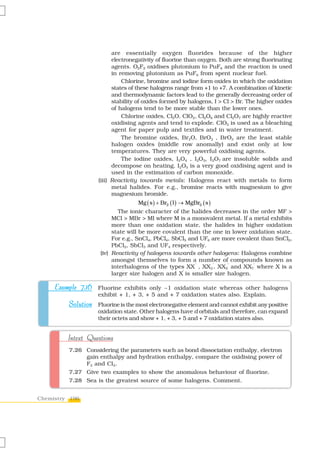 are essentially oxygen fluorides because of the higher
                          electronegativity of fluorine than oxygen. Both are strong fluorinating
                          agents. O2F2 oxidises plutonium to PuF6 and the reaction is used
                          in removing plutonium as PuF6 from spent nuclear fuel.
                              Chlorine, bromine and iodine form oxides in which the oxidation
                          states of these halogens range from +1 to +7. A combination of kinetic
                          and thermodynamic factors lead to the generally decreasing order of
                          stability of oxides formed by halogens, I > Cl > Br. The higher oxides
                          of halogens tend to be more stable than the lower ones.
                              Chlorine oxides, Cl2O, ClO2, Cl2O6 and Cl2O7 are highly reactive
                          oxidising agents and tend to explode. ClO2 is used as a bleaching
                          agent for paper pulp and textiles and in water treatment.
                              The bromine oxides, Br2O, BrO2 , BrO3 are the least stable
                          halogen oxides (middle row anomally) and exist only at low
                          temperatures. They are very powerful oxidising agents.
                              The iodine oxides, I2O4 , I2O5, I2O7 are insoluble solids and
                          decompose on heating. I2O5 is a very good oxidising agent and is
                          used in the estimation of carbon monoxide.
                    (iii) Reactivity towards metals: Halogens react with metals to form
                          metal halides. For e.g., bromine reacts with magnesium to give
                          magnesium bromide.
                                   Mg ( s ) + Br2 ( l ) → MgBr2 ( s )
                             The ionic character of the halides decreases in the order MF >
                          MCl > MBr > MI where M is a monovalent metal. If a metal exhibits
                          more than one oxidation state, the halides in higher oxidation
                          state will be more covalent than the one in lower oxidation state.
                          For e.g., SnCl4, PbCl4, SbCl5 and UF6 are more covalent than SnCl2,
                          PbCl2, SbCl3 and UF4 respectively.
                     (iv) Reactivity of halogens towards other halogens: Halogens combine
                          amongst themselves to form a number of compounds known as
                          interhalogens of the types XX ′ , XX3′, XX5′ and XX7′ where X is a
                                                     ′
                          larger size halogen and X is smaller size halogen.

     Example 7.16 Fluorine exhibits only –1 oxidation state whereas other halogens
                    exhibit + 1, + 3, + 5 and + 7 oxidation states also. Explain.
         Solution Fluorine is the most electronegative element and cannot exhibit any positive
                    oxidation state. Other halogens have d orbitals and therefore, can expand
                    their octets and show + 1, + 3, + 5 and + 7 oxidation states also.


         Intext Questions
         7.26 Considering the parameters such as bond dissociation enthalpy, electron
              gain enthalpy and hydration enthalpy, compare the oxidising power of
              F2 and Cl2.
         7.27 Give two examples to show the anomalous behaviour of fluorine.
         7.28 Sea is the greatest source of some halogens. Comment.


Chemistry 196
 