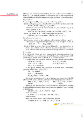 7.19 Chlorine   Chlorine was discovered in 1774 by Scheele by the action of HCl on
                MnO2. In 1810 Davy established its elementary nature and suggested the
                name chlorine on account of its colour (Greek, chloros = greenish yellow).
                Preparation
                It can be prepared by any one of the following methods:
                   (i) By heating manganese dioxide with concentrated hydrochloric acid.
                         MnO2 + 4HCl → MnCl2 + Cl2 + 2H2O
                       However, a mixture of common salt and concentrated H2SO4 is
                       used in place of HCl.
                         4NaCl + MnO2 + 4H2SO4 → MnCl2 + 4NaHSO4 + 2H2O + Cl2
                  (ii) By the action of HCl on potassium permanganate.
                         2KMnO4 + 16HCl → 2KCl + 2MnCl2 + 8H2O + 5Cl2
                Manufacture of chlorine
                  (i) Deacon’s process: By oxidation of hydrogen chloride gas by
                      atmospheric oxygen in the presence of CuCl2 (catalyst) at 723 K.
                          4HCl + O2 ⎯⎯⎯⎯ 2Cl2 + 2H2O
                                       CuCl2
                                             →
                 (ii) Electrolytic process: Chlorine is obtained by the electrolysis of
                      brine (concentrated NaCl solution). Chlorine is liberated at anode.
                      It is also obtained as a by–product in many chemical industries.
                Properties
                It is a greenish yellow gas with pungent and suffocating odour. It is
                about 2-5 times heavier than air. It can be liquefied easily into greenish
                yellow liquid which boils at 239 K. It is soluble in water.
                     Chlorine reacts with a number of metals and non-metals to form chlorides.
                        2Al + 3Cl2 → 2AlCl3 ;                  P4 + 6Cl2 → 4PCl3
                        2Na + Cl2 → 2NaCl;                     S8 + 4Cl2 → 4S2Cl2
                        2Fe + 3Cl2 → 2FeCl3 ;
                     It has great affinity for hydrogen. It reacts with compounds
                containing hydrogen to form HCl.
                         H2 + Cl 2 → 2HCl
                        H2 S + Cl 2 → 2HCl + S
                        C10 H16 + 8Cl 2 → 16HCl + 10C
                   With excess ammonia, chlorine gives nitrogen and ammonium chloride
                whereas with excess chlorine, nitrogen trichloride (explosive) is formed.
                      8NH3 + 3Cl2 → 6NH4Cl + N2 ;          NH3 + 3Cl2 → NCl3 + 3HCl
                       (excess)                                      (excess)
                   With cold and dilute alkalies chlorine produces a mixture of chloride
                and hypochlorite but with hot and concentrated alkalies it gives chloride
                and chlorate.
                      2NaOH + Cl2 → NaCl + NaOCl + H2O
                    (cold and dilute)
                       6 NaOH + 3Cl2 → 5NaCl + NaClO3 + 3H2O
                    (hot and conc.)
                   With dry slaked lime it gives bleaching powder.
                      2Ca(OH)2 + 2Cl2 → Ca(OCl)2 + CaCl2 + 2H2O

                                                                197 The p-Block Elements
 