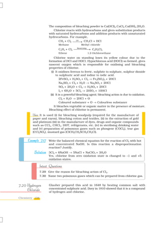 The composition of bleaching powder is Ca(OCl)2.CaCl2.Ca(OH)2.2H2O.
                         Chlorine reacts with hydrocarbons and gives substitution products
                      with saturated hydrocarbons and addition products with unsaturated
                      hydrocarbons. For example,
                             CH4 + Cl2 ⎯⎯⎯ CH3Cl + HCl
                                         UV
                                            →
                             Methane            Methyl chloride
                             C2H4 + Cl2 ⎯⎯⎯⎯⎯→ C2H4Cl2
                                             ⎯
                                            Room temp.

                             Ethene                      1,2-Dichloroethane
                            Chlorine water on standing loses its yellow colour due to the
                      formation of HCl and HOCl. Hypochlorous acid (HOCl) so formed, gives
                      nascent oxygen which is responsible for oxidising and bleaching
                      properties of chlorine.
                         (i) It oxidises ferrous to ferric, sulphite to sulphate, sulphur dioxide
                              to sulphuric acid and iodine to iodic acid.
                                 2FeSO4 + H2SO4 + Cl2 → Fe2(SO4)3 + 2HCl
                                 Na2SO3 + Cl2 + H2O → Na2SO4 + 2HCl
                                 SO2 + 2H2O + Cl2 → H2SO4 + 2HCl
                                 I2 + 6H2O + 5Cl2 → 2HIO3 + 10HCl
                        (ii) It is a powerful bleaching agent; bleaching action is due to oxidation.
                                 Cl2 + H2O → 2HCl + O
                                 Coloured substance + O → Colourless substance
                            It bleaches vegetable or organic matter in the presence of moisture.
                      Bleaching effect of chlorine is permanent.
        Uses:
        Uses It is used (i) for bleaching woodpulp (required for the manufacture of
        paper and rayon), bleaching cotton and textiles, (ii) in the extraction of gold
        and platinum (iii) in the manufacture of dyes, drugs and organic compounds
        such as CCl4, CHCl3, DDT, refrigerants, etc. (iv) in sterilising drinking water
        and (v) preparation of poisonous gases such as phosgene (COCl2), tear gas
        (CCl3NO2), mustard gas (ClCH2CH2SCH2CH2Cl).


     Example 7.17 Write the balanced chemical equation for the reaction of Cl2 with hot
                      and concentrated NaOH. Is this reaction a disproportionation
                      reaction? Justify.
         Solution 3Cl2 + 6NaOH → 5NaCl + NaClO3 + 3H2O
                      Yes, chlorine from zero oxidation state is changed to –1 and +5
                      oxidation states.

                Intext Questions
                7.29 Give the reason for bleaching action of Cl2.
                7.30 Name two poisonous gases which can be prepared from chlorine gas.


7.20 Hydrogen         Glauber prepared this acid in 1648 by heating common salt with
     Chloride         concentrated sulphuric acid. Davy in 1810 showed that it is a compound
                      of hydrogen and chlorine.

Chemistry 198
 