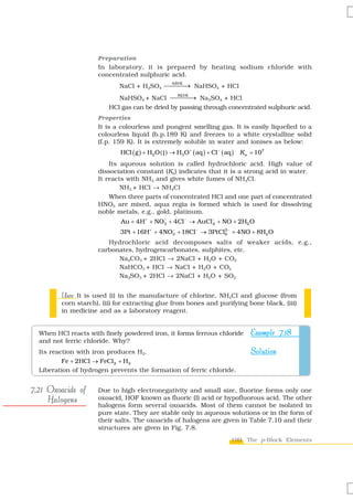 Preparation
                     In laboratory, it is prepared by heating sodium chloride with
                     concentrated sulphuric acid.
                            NaCl + H2SO4 ⎯⎯⎯⎯ NaHSO4 + HCl
                                                →
                                          420 K


                            NaHSO4 + NaCl ⎯⎯⎯⎯ Na2SO4 + HCl
                                                      →
                                                823 K


                         HCl gas can be dried by passing through concentrated sulphuric acid.
                     Properties
                     It is a colourless and pungent smelling gas. It is easily liquefied to a
                     colourless liquid (b.p.189 K) and freezes to a white crystalline solid
                     (f.p. 159 K). It is extremely soluble in water and ionises as below:
                             HCl ( g ) + H2O ( l ) → H3O+ ( aq ) + Cl − ( aq )   K a = 107
                         Its aqueous solution is called hydrochloric acid. High value of
                     dissociation constant (Ka) indicates that it is a strong acid in water.
                     It reacts with NH3 and gives white fumes of NH4Cl.
                             NH3 + HCl → NH4Cl
                         When three parts of concentrated HCl and one part of concentrated
                     HNO3 are mixed, aqua regia is formed which is used for dissolving
                     noble metals, e.g., gold, platinum.
                             Au + 4H+ + NO3 + 4Cl − → AuCl − + NO + 2H2 O
                                          −
                                                           4

                             3Pt + 16H + + 4NO3 + 18Cl − → 3PtCl6 − + 4NO + 8H2 O
                                              −                 2


                        Hydrochloric acid decomposes salts of weaker acids, e.g.,
                     carbonates, hydrogencarbonates, sulphites, etc.
                           Na2CO3 + 2HCl → 2NaCl + H2O + CO2
                           NaHCO3 + HCl → NaCl + H2O + CO2
                           Na2SO3 + 2HCl → 2NaCl + H2O + SO2


         Uses:
         Uses It is used (i) in the manufacture of chlorine, NH4Cl and glucose (from
         corn starch), (ii) for extracting glue from bones and purifying bone black, (iii)
         in medicine and as a laboratory reagent.


  When HCl reacts with finely powdered iron, it forms ferrous chloride              Example 7.18
  and not ferric chloride. Why?
  Its reaction with iron produces H2.                                               Solution
          Fe + 2HCl → FeCl 2 + H2
  Liberation of hydrogen prevents the formation of ferric chloride.


7.21 Oxoacids of     Due to high electronegativity and small size, fluorine forms only one
     Halogens        oxoacid, HOF known as fluoric (I) acid or hypofluorous acid. The other
                     halogens form several oxoacids. Most of them cannot be isolated in
                     pure state. They are stable only in aqueous solutions or in the form of
                     their salts. The oxoacids of halogens are given in Table 7.10 and their
                     structures are given in Fig. 7.8.
                                                                            199 The p-Block Elements
 
