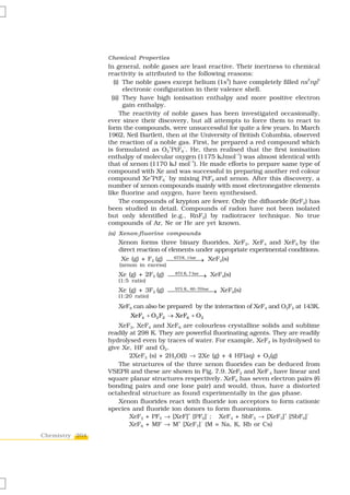 Chemical Properties
                In general, noble gases are least reactive. Their inertness to chemical
                reactivity is attributed to the following reasons:
                                                           2                         2  6
                   (i) The noble gases except helium (1s ) have completely filled ns np
                       electronic configuration in their valence shell.
                  (ii) They have high ionisation enthalpy and more positive electron
                       gain enthalpy.
                      The reactivity of noble gases has been investigated occasionally,
                ever since their discovery, but all attempts to force them to react to
                form the compounds, were unsuccessful for quite a few years. In March
                1962, Neil Bartlett, then at the University of British Columbia, observed
                the reaction of a noble gas. First, he prepared a red compound which
                                       +    –
                is formulated as O2 PtF6 . He, then realised that the first ionisation
                                                              –1
                enthalpy of molecular oxygen (1175 kJmol ) was almost identical with
                                              –1
                that of xenon (1170 kJ mol ). He made efforts to prepare same type of
                compound with Xe and was successful in preparing another red colour
                                 +   –
                compound Xe PtF6 by mixing PtF6 and xenon. After this discovery, a
                number of xenon compounds mainly with most electronegative elements
                like fluorine and oxygen, have been synthesised.
                      The compounds of krypton are fewer. Only the difluoride (KrF2) has
                been studied in detail. Compounds of radon have not been isolated
                but only identified (e.g., RnF2) by radiotracer technique. No true
                compounds of Ar, Ne or He are yet known.
                (a) Xenon-fluorine compounds
                   Xenon forms three binary fluorides, XeF2, XeF4 and XeF6 by the
                   direct reaction of elements under appropriate experimental conditions.
                    Xe (g) + F2 (g) ⎯⎯⎯⎯⎯→ XeF2(s)
                                        673 K, 1 bar

                   (xenon in excess)
                   Xe (g) + 2F2 (g) ⎯⎯⎯⎯⎯⎯ XeF4(s)
                                     873 K, 7 bar
                                                  →
                   (1:5 ratio)
                                     573 K, 60 − 70bar
                   Xe (g) + 3F2 (g) ⎯⎯⎯⎯⎯⎯⎯ XeF6(s)    →
                   (1:20 ratio)
                   XeF6 can also be prepared by the interaction of XeF4 and O2F2 at 143K.
                      XeF4 + O2 F2 → XeF6 + O2
                    XeF2, XeF4 and XeF6 are colourless crystalline solids and sublime
                readily at 298 K. They are powerful fluorinating agents. They are readily
                hydrolysed even by traces of water. For example, XeF2 is hydrolysed to
                give Xe, HF and O2.
                        2XeF2 (s) + 2H2O(l) → 2Xe (g) + 4 HF(aq) + O2(g)
                    The structures of the three xenon fluorides can be deduced from
                VSEPR and these are shown in Fig. 7.9. XeF2 and XeF 4 have linear and
                square planar structures respectively. XeF6 has seven electron pairs (6
                bonding pairs and one lone pair) and would, thus, have a distorted
                octahedral structure as found experimentally in the gas phase.
                    Xenon fluorides react with fluoride ion acceptors to form cationic
                species and fluoride ion donors to form fluoroanions.
                        XeF2 + PF5 → [XeF] [PF6] ; XeF4 + SbF5 → [XeF3] [SbF6]
                                            +    –                          +       –


                        XeF6 + MF → M+ [XeF7]– (M = Na, K, Rb or Cs)
Chemistry 204
 
