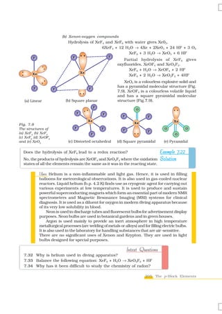 (b) Xenon-oxygen compounds
                             Hydrolysis of XeF4 and XeF6 with water gives Xe03.
                                              6XeF4 + 12 H2O → 4Xe + 2Xe03 + 24 HF + 3 O2
                                                           XeF6 + 3 H2O → XeO3 + 6 HF
        F                       F                         F
                                                                 Partial hydrolysis of XeF6 gives
                                                              oxyfluorides, XeOF4 and XeO2F2.
                                                                    XeF6 + H2O → XeOF4 + 2 HF
                                        Xe
       Xe                                                           XeF6 + 2 H2O → XeO2F2 + 4HF
                                                                  XeO3 is a colourless explosive solid and
        F
                                                              has a pyramidal molecular structure (Fig.
                     F                       F
                                                              7.9). XeOF4 is a colourless volatile liquid
                                                              and has a square pyramidal molecular
   (a) Linear               (b) Square planar                 structure (Fig.7.9).
                                                  F
                                                                         O
                                    F                 F
                                                                 F             F
                                             Xe                                              Xe
                                                                         Xe
Fig. 7.9
The structures of                F                    F                                 O          O
                                                                 F             F
(a) XeF2 (b) XeF4                             F                                               O
(c) XeF6 (d) XeOF4
and (e) XeO3                 (c) Distorted octahedral         (d) Square pyramidal      (e) Pyramidal

  Does the hydrolysis of XeF6 lead to a redox reaction?                   Example 7.22
  No, the products of hydrolysis are XeOF4 and XeO2F2 where the oxidation Solution
  states of all the elements remain the same as it was in the reacting state.

            Uses:
            Uses Helium is a non-inflammable and light gas. Hence, it is used in filling
            balloons for meteorological observations. It is also used in gas-cooled nuclear
            reactors. Liquid helium (b.p. 4.2 K) finds use as cryogenic agent for carrying out
            various experiments at low temperatures. It is used to produce and sustain
            powerful superconducting magnets which form an essential part of modern NMR
            spectrometers and Magnetic Resonance Imaging (MRI) systems for clinical
            diagnosis. It is used as a diluent for oxygen in modern diving apparatus because
            of its very low solubility in blood.
                 Neon is used in discharge tubes and fluorescent bulbs for advertisement display
            purposes. Neon bulbs are used in botanical gardens and in green houses.
                 Argon is used mainly to provide an inert atmosphere in high temperature
            metallurgical processes (arc welding of metals or alloys) and for filling electric bulbs.
            It is also used in the laboratory for handling substances that are air-sensitive.
            There are no significant uses of Xenon and Krypton. They are used in light
            bulbs designed for special purposes.

                                                                     Intext Questions
  7.32 Why is helium used in diving apparatus?
  7.33 Balance the following equation: XeF6 + H2O → XeO2F2 + HF
  7.34 Why has it been difficult to study the chemistry of radon?

                                                                              205 The p-Block Elements
 