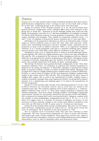 Summary
          Groups 13 to 18 of the periodic table consist of p-block elements with their valence
          shell electronic configuration ns2np1–6. Groups 13 and 14 were dealt with in Class
          XI. In this Unit remaining groups of the p-block have been discussed.
               Group 15 consists of five elements namely, N, P, As, Sb and Bi which have
          general electronic configuration ns2np3. Nitrogen differs from other elements of this
          group due to small size, formation of pπ–pπ multiple bonds with itself and with
          highly electronegative atom like O or C and non-availability of d orbitals to expand
          its valence shell. Elements of group 15 show gradation in properties. They react with
          oxygen, hydrogen and halogens. They exhibit two important oxidation states, + 3
          and + 5 but +3 oxidation is favoured by heavier elements due to ‘inert pair effect’.
               Dinitrogen can be prepared in laboratory as well as on industrial scale. It forms
          oxides in various oxidation states as N2O, NO, N2O3, NO2, N2O4 and N2O5. These
          oxides have resonating structures and have multiple bonds. Ammonia can be
          prepared on large scale by Haber’s process. HNO 3 is an important industrial
          chemical. It is a strong monobasic acid and is a powerful oxidising agent. Metals
          and non-metals react with HNO3 under different conditions to give NO or NO2.
               Phosphorus exists as P4 in elemental form. It exists in several allotropic forms.
          It forms hydride, PH3 which is a highly poisonous gas. It forms two types of halides as
          PX3 and PX5. PCl3 is prepared by the reaction of white phosphorus with dry chlorine
          while PCl5 is prepared by the reaction of phosphorus with SO2Cl2. Phosphorus forms
          a number of oxoacids. Depending upon the number of P–OH groups, their basicity
          varies. The oxoacids which have P–H bonds are good reducing agents.
               The Group 16 elements have general electronic configuration ns2np4. They show
          maximum oxidation state, +6. Gradation in physical and chemical properties is
          observed in the group 16 elements. In laboratory, dioxygen is prepared by heating
          KClO3 in presence of MnO2. It forms a number of oxides with metals. Allotropic form
          of oxygen is O3 which is a highly oxidising agent. Sulphur forms a number of allotropes.
          Of these, α– and β– forms of sulphur are the most important. Sulphur combines with
          oxygen to give oxides such as SO2 and SO3. SO2 is prepared by the direct union of
          sulphur with oxygen. SO2 is used in the manufacture of H2SO4. Sulphur forms a
          number of oxoacids. Amongst them, most important is H2SO4. It is prepared by contact
          process. It is a dehydrating and oxidising agent. It is used in the manufacture of
          several compounds.
               Group 17 of the periodic table consists of the following elements F, Cl, Br, I and
          At.These elements are extremely reactive and as such they are found in the
          combined state only. The common oxidation state of these elements is –1. However,
          highest oxidation state can be +7. They show regular gradation in physical and
          chemical properties. They form oxides, hydrogen halides, interhalogen compounds
          and oxoacids. Chlorine is conveniently obtained by the reaction of HCl with KMnO4.
          HCl is prepared by heating NaCl with concentrated H2SO4. Halogens combine with
          one another to form interhalogen compounds of the type X X1n (n = 1, 3, 5, 7)
          where X1 is lighter than X. A number of oxoacids of halogens are known. In the
          structures of these oxoacids, halogen is the central atom which is bonded in each
          case with one OH bond as X–OH. In some cases X = 0 bonds are also found.
               Group 18 of the periodic table consists of noble gases. They have ns2 np6 valence
          shell electronic configuration except He which has 1s2. All the gases except Rn
          occur in atmosphere. Rn is obtained as the decay product of 226Ra.
               Due to complete octet of outermost shell, they have less tendency to form
          compounds. The best characterised compounds are those of xenon with fluorine
          and oxygen only under certain conditions. These gases have several uses. Argon is
          used to provide inert atmosphere, helium is used in filling balloons for meteorological
          observations, neon is used in discharge tubes and fluorescent bulbs.


Chemistry 206
 