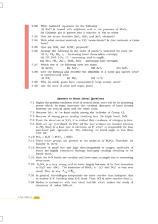 7.32    Write balanced equations for the following:
                 (i) NaCl is heated with sulphuric acid in the presence of MnO2.
                (ii) Chlorine gas is passed into a solution of NaI in water.
        7.33    How are xenon fluorides XeF2, XeF4 and XeF6 obtained?
                                                     –
        7.34    With what neutral molecule is ClO isoelectronic? Is that molecule a Lewis
                base?
        7.35    How are XeO3 and XeOF4 prepared?
        7.36     Arrange the following in the order of property indicated for each set:
                  (i) F2, Cl2, Br2, I2 - increasing bond dissociation enthalpy.
                 (ii) HF, HCl, HBr, HI - increasing acid strength.
                (iii) NH3, PH3, AsH3, SbH3, BiH3 – increasing base strength.
        7.37    Which one of the following does not exist?
                (i) XeOF4          (ii) NeF2         (iii) XeF2              (iv) XeF6
        7.38    Give the formula and describe the structure of a noble gas species which
                is isostructural with:
                 (i) ICl4–          (ii) IBr2–       (iii) BrO3–
        7.39    Why do noble gases have comparatively large atomic sizes?
        7.40    List the uses of neon and argon gases.




                              Answers to Some Intext Questions
       7.1 Higher the positive oxidation state of central atom, more will be its polarising
           power which, in turn, increases the covalent character of bond formed
           between the central atom and the other atom.
       7.2 Because BiH3 is the least stable among the hydrides of Group 15.
       7.3 Because of strong pπ–pπ overlap resulting into the triple bond, N≡N.
       7.6 From the structure of N2O5 it is evident that covalence of nitrogen is four.
       7.7 Both are sp3 hybridised. In PH4+ all the four orbitals are bonded whereas
           in PH3 there is a lone pair of electrons on P, which is responsible for lone
           pair-bond pair repulsion in PH3 reducing the bond angle to less than
           109° 28′.
      7.10 PCl5 + D2O → POCl3 + 2DCl
      7.11 Three P–OH groups are present in the molecule of H3PO4. Therefore, its
           basicity is three.
      7.15 Because of small size and high electronegativity of oxygen, molecules of
           water are highly associated through hydrogen bonding resulting in its
           liquid state.
      7.21 Both the S–O bonds are covalent and have equal strength due to resonating
           structures.
      7.25    H2SO4 is a very strong acid in water largely because of its first ionisation
             to H3O+ and HSO4–. The ionisation of HSO4 – to H3O+ and SO42– is very very
             small. That is why K a2 << K a1 .
      7.31 In general, interhalogen compounds are more reactive than halogens due
           to weaker X–X1 bonding than X–X bond. Thus, ICl is more reactive than I2.
      7.34 Radon is radioactive with very short half-life which makes the study of
           chemistry of radon difficult.



Chemistry 208
 