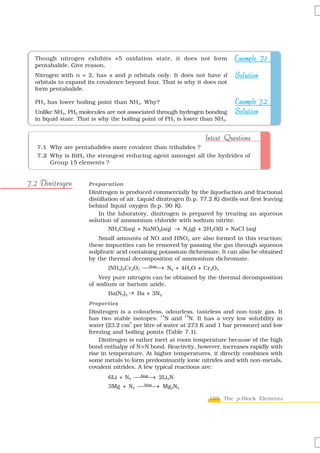 Though nitrogen exhibits +5 oxidation state, it does not form                 Example 7.1
  pentahalide. Give reason.
  Nitrogen with n = 2, has s and p orbitals only. It does not have d            Solution
  orbitals to expand its covalence beyond four. That is why it does not
  form pentahalide.

  PH3 has lower boiling point than NH3. Why?                                    Example 7.2
  Unlike NH3, PH3 molecules are not associated through hydrogen bonding         Solution
  in liquid state. That is why the boiling point of PH3 is lower than NH3.


                                                                    Intext Questions
   7.1 Why are pentahalides more covalent than trihalides ?
   7.2 Why is BiH3 the strongest reducing agent amongst all the hydrides of
       Group 15 elements ?


7.2 Dinitrogen        Preparation
                      Dinitrogen is produced commercially by the liquefaction and fractional
                      distillation of air. Liquid dinitrogen (b.p. 77.2 K) distils out first leaving
                      behind liquid oxygen (b.p. 90 K).
                          In the laboratory, dinitrogen is prepared by treating an aqueous
                      solution of ammonium chloride with sodium nitrite.
                              NH4CI(aq) + NaNO2(aq) → N2(g) + 2H2O(l) + NaCl (aq)
                         Small amounts of NO and HNO3 are also formed in this reaction;
                      these impurities can be removed by passing the gas through aqueous
                      sulphuric acid containing potassium dichromate. It can also be obtained
                      by the thermal decomposition of ammonium dichromate.
                             (NH4)2Cr2O7 ⎯⎯⎯ N2 + 4H2O + Cr2O3
                                          Heat
                                               →
                          Very pure nitrogen can be obtained by the thermal decomposition
                      of sodium or barium azide.
                             Ba(N3)2 → Ba + 3N2
                      Properties
                      Dinitrogen is a colourless, odourless, tasteless and non-toxic gas. It
                                                 14        15
                      has two stable isotopes: N and N. It has a very low solubility in
                                     3
                      water (23.2 cm per litre of water at 273 K and 1 bar pressure) and low
                      freezing and boiling points (Table 7.1).
                          Dinitrogen is rather inert at room temperature because of the high
                      bond enthalpy of N ≡N bond. Reactivity, however, increases rapidly with
                      rise in temperature. At higher temperatures, it directly combines with
                      some metals to form predominantly ionic nitrides and with non-metals,
                      covalent nitrides. A few typical reactions are:
                             6Li + N2 ⎯⎯⎯ 2Li3N
                                       Heat
                                            →
                             3Mg + N2 ⎯⎯⎯ Mg3N2
                                       Heat
                                            →

                                                                      169 The p-Block Elements
 