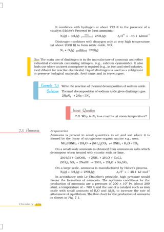 It combines with hydrogen at about 773 K in the presence of a
                      catalyst (Haber’s Process) to form ammonia:
                                                                                                 –1
                             N2(g) + 3H2(g)          773 k
                                                             2NH3(g);     Δf H   = –46.1 kJmol
                          Dinitrogen combines with dioxygen only at very high temperature
                      (at about 2000 K) to form nitric oxide, NO.
                                              Heat
                             N2 + O2(g)                  2NO(g)


        Uses:
        Uses The main use of dinitrogen is in the manufacture of ammonia and other
        industrial chemicals containing nitrogen, (e.g., calcium cyanamide). It also
        finds use where an inert atmosphere is required (e.g., in iron and steel industry,
        inert diluent for reactive chemicals). Liquid dinitrogen is used as a refrigerant
        to preserve biological materials, food items and in cryosurgery.



                Example 7.3 Write the reaction of thermal decomposition of sodium azide.
                   Solution Thermal decomposition of sodium azide gives dinitrogen gas.
                              2NaN 3 → 2Na + 3N 2




                                      Intext Question
                                          7.3 Why is N2 less reactive at room temperature?




7.3 Ammonia           Preparation
                      Ammonia is present in small quantities in air and soil where it is
                      formed by the decay of nitrogenous organic matter e.g., urea.
                             NH2 CONH2 + 2H2O → ( NH4 )2CO3             2NH3 + H2O + CO2

                         On a small scale ammonia is obtained from ammonium salts which
                      decompose when treated with caustic soda or lime.
                             2NH4Cl + Ca(OH)2 → 2NH3 + 2H2O + CaCl2
                             (NH4)2 SO4 + 2NaOH → 2NH3 + 2H2O + Na2SO4
                         On a large scale, ammonia is manufactured by Haber’s process.
                            N2(g) + 3H2(g) Ö 2NH3(g);            Δf H 0 = – 46.1 kJ mol–1
                          In accordance with Le Chatelier’s principle, high pressure would
                      favour the formation of ammonia. The optimum conditions for the
                                                                             5
                      production of ammonia are a pressure of 200 × 10 Pa (about 200
                      atm), a temperature of ~ 700 K and the use of a catalyst such as iron
                      oxide with small amounts of K2O and Al2O3 to increase the rate of
                      attainment of equilibrium. The flow chart for the production of ammonia
                      is shown in Fig. 7.1.

Chemistry 170
 