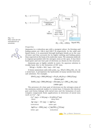 H2
                                                                                               Pump

                        N2                                   Compressor
                                                               20 MPa
                                                                                                      N2+H2

                                                                                Catalyst
                                                                       at
                                                                               iron oxide
                                                                     700 K     Al2O3 + K2O

Fig. 7.1
Flow chart for the
manufacture of
ammonia                                                                             (N2 + 3H2 + 2NH3) liquid NH3

                        Properties
                        Ammonia is a colourless gas with a pungent odour. Its freezing and
                        boiling points are 198.4 and 239.7 K respectively. In the solid and
            N           liquid states, it is associated through hydrogen bonds as in the case
                        of water and that accounts for its higher melting and boiling points
    H               H   than expected on the basis of its molecular mass. The ammonia molecule
                H       is trigonal pyramidal with the nitrogen atom at the apex. It has three
                        bond pairs and one lone pair of electrons as shown in the structure.
                            Ammonia gas is highly soluble in water. Its aqueous solution is
                                                                    –
                        weakly basic due to the formation of OH ions.
                                                     +          –
                               NH3(g) + H2O(l) l NH4 (aq) + OH (aq)
                            It forms ammonium salts with acids, e.g., NH4Cl, (NH4)2 SO4, etc. As
                        a weak base, it precipitates the hydroxides of many metals from their
                        salt solutions. For example,
                               2FeCl 3 ( aq ) + 3NH4 OH ( aq ) → Fe 2O3 .xH2O ( s ) + 3NH4 Cl ( aq )
                                                                               ( brown ppt )
                               ZnSO4 ( aq ) + 2NH4 OH ( aq ) → Zn ( OH )2 ( s ) + ( NH4 )2 SO4 ( aq )
                                                                              ( white ppt )
                           The presence of a lone pair of electrons on the nitrogen atom of
                        the ammonia molecule makes it a Lewis base. It donates the electron
                        pair and forms linkage with metal ions and the formation of such
                        complex compounds finds applications in detection of metal ions
                                    2+   +
                        such as Cu , Ag :
                                 2+                             2+
                               Cu (aq) + 4 NH3(aq) Ö [Cu(NH3)4] (aq)
                                (blue)                                     (deep blue)

                               Ag   +
                                        ( aq )   + Cl   −
                                                            ( aq )   → AgCl ( s )
                               (colourless)                            (white ppt)
                               AgCl ( s ) + 2NH3 ( aq ) → ⎡ Ag ( NH3 )2 ⎤ Cl ( aq )
                                                          ⎣             ⎦
                               (white ppt)                               (colourless)

                                                                                         171 The p-Block Elements
 