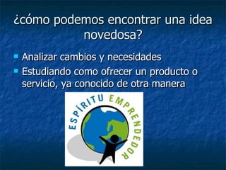 ¿cómo podemos encontrar una idea
          novedosa?
   Analizar cambios y necesidades
   Estudiando como ofrecer un producto o
    servicio, ya conocido de otra manera
 
