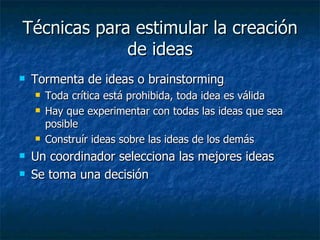 Técnicas para estimular la creación
             de ideas
   Tormenta de ideas o brainstorming
       Toda crítica está prohibida, toda idea es válida
       Hay que experimentar con todas las ideas que sea
        posible
       Construír ideas sobre las ideas de los demás
   Un coordinador selecciona las mejores ideas
   Se toma una decisión
 