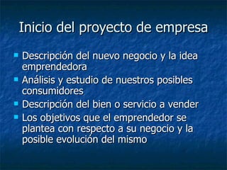 Inicio del proyecto de empresa
   Descripción del nuevo negocio y la idea
    emprendedora
   Análisis y estudio de nuestros posibles
    consumidores
   Descripción del bien o servicio a vender
   Los objetivos que el emprendedor se
    plantea con respecto a su negocio y la
    posible evolución del mismo
 