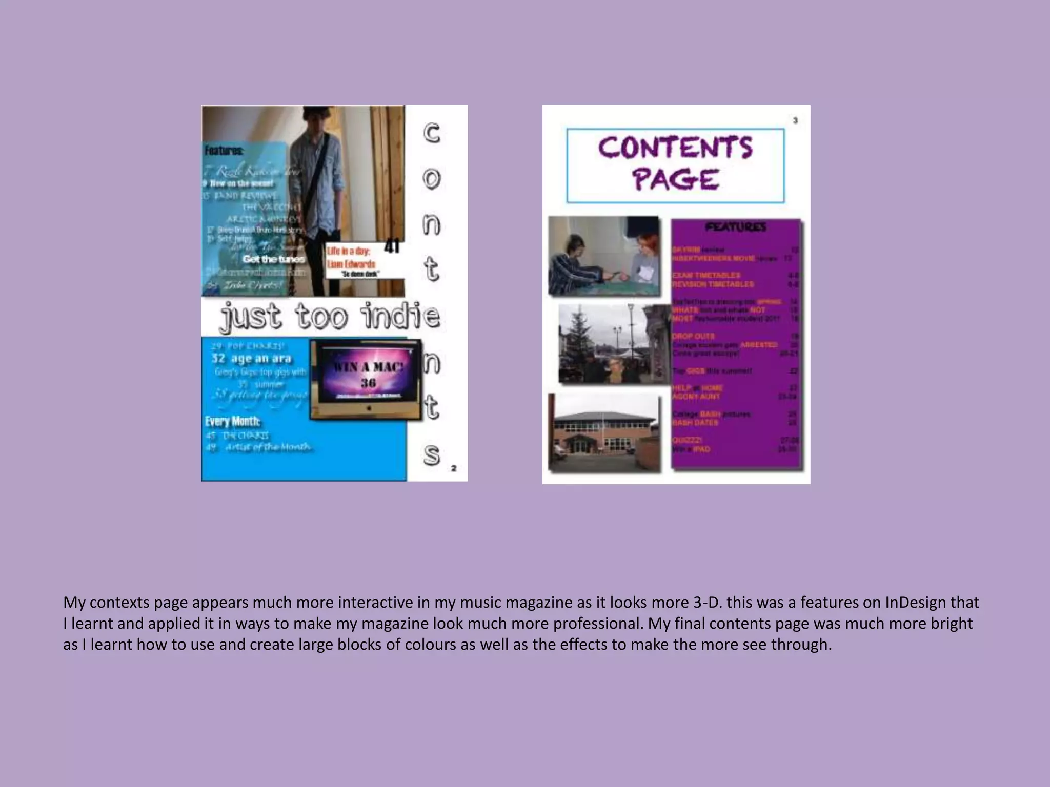 My contexts page appears much more interactive in my music magazine as it looks more 3-D. this was a features on InDesign that
I learnt and applied it in ways to make my magazine look much more professional. My final contents page was much more bright
as I learnt how to use and create large blocks of colours as well as the effects to make the more see through.
 