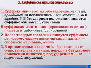 3. Суффиксы прилагательных

1. Суффикс -ив- несет на себе ударение: ленивый,
   правдивый, за исключением слов милостивый и
   юродивый. В безударном положении пишется
   суффикс -ев-: боевой, сиреневый.
В суффиксах -лив- и -чив- (производных от -ив-)
   пишется и: заботливый, заносчивый.
2. После твердых согласных пишутся суффиксы -
   ое-, -оват-, -овит-; после мягких согласных —
   суффиксы -ев-, -еват-, -евит-.
3. В прилагательных на -чий, образованных от
   существительных на -шка, перед ч в безударном
   положении пишется е, под ударением — а:
   лягушечий, лягушачий.
 