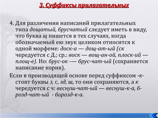 3. Суффиксы прилагательных

4. Для различения написаний прилагательных
   типа дощатый, брусчатый следует иметь в виду,
   что буква щ пишется в тех случаях, когда
   обозначаемый ею звук целиком относится к
   одной морфеме: доcк-а — дощ-ат-ый (ск
   чередуется с Д.; ср.: воск — вощ-ан-ой, плоск-ий —
   площ-е). Но: брус-ок -— брус-чат-ый (сохраняется
   написание корня).
Если в производящей основе перед суффиксом -к-
   стоят буквы з, с, зд, ш, то они сохраняются, а к
   чередуется с ч: веснуш-чат-ый — веснуш-к-а, б-
   розд-чат-ый - борозд-к-а.
 