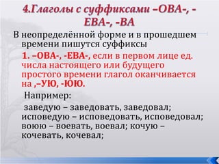 В неопределённой форме и в прошедшем
  времени пишутся суффиксы
  1. –ОВА-, -ЕВА-, если в первом лице ед.
  числа настоящего или будущего
  простого времени глагол оканчивается
  на ,–УЮ, -ЮЮ.
   Например:
   заведую – заведовать, заведовал;
  исповедую – исповедовать, исповедовал;
  воюю – воевать, воевал; кочую –
  кочевать, кочевал;
 