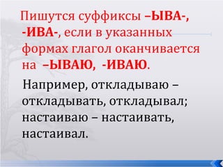 Пишутся суффиксы –ЫВА-,
-ИВА-, если в указанных
формах глагол оканчивается
на –ЫВАЮ, -ИВАЮ.
Например, откладываю –
откладывать, откладывал;
настаиваю – настаивать,
настаивал.
 
