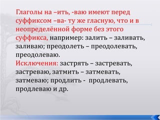 Глаголы на –ить, -ваю имеют перед
суффиксом –ва- ту же гласную, что и в
неопределённой форме без этого
суффикса, например: залить – заливать,
заливаю; преодолеть – преодолевать,
преодолеваю.
Исключения: застрять – застревать,
застреваю, затмить – затмевать,
затмеваю; продлить - продлевать,
продлеваю и др.
 