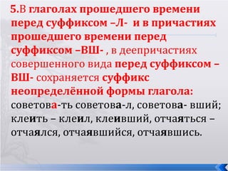 5.В глаголах прошедшего времени
перед суффиксом –Л- и в причастиях
прошедшего времени перед
суффиксом –ВШ- , в деепричастиях
совершенного вида перед суффиксом –
ВШ- сохраняется суффикс
неопределённой формы глагола:
советова-ть советова-л, советова- вший;
клеить – клеил, клеивший, отчаяться –
отчаялся, отчаявшийся, отчаявшись.
 