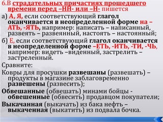 6.В страдательных причастиях прошедшего
  времени перед –НН- или –Н- пишется
а) А, Я, если соответствующий глагол
  оканчивается в неопределенной форме на –
  АТЬ, -ЯТЬ, например: написать – написанный,
  развеять – развеянный, настоять – настоянный;
б) Е, если соответствующий глагол оканчивается
  в неопределенной форме –ЕТЬ, -ИТЬ, -ТИ, -ЧЬ,
  например: видеть –виденный, застрелить –
  застреленный.
Сравните:
Ковры для просушки развешаны (развешать) –
  продукты в магазине заблаговременно
  развешены (развесить);
Обвешанные (обвешать) минами бойцы -
  обвешенные (обвесить) продавцом покупатели;
Выкачанная (выкачать) из бака нефть –
  выкаченная (выкатить) из подвала бочка.
 