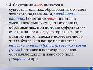   4. Сочетание -инк- пишется в
    существительных, образованных от слов
    женского рода на -ин(а): впадинка -
    впадина. Сочетание -енк- пишется в
    уменьшительных существительных,
    образованных при помощи суффикса -к-
    от слов на -ня и -на, у которых в форме
    родительного падежа множественного
    числа буква ь на конце не пишется:
    башенка «- башня (башен), сосенка - сосна
    (сосен), а также в некоторых словах,
    обозначающих лиц женского пола
    (нищенка и др.)-
 
