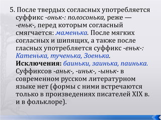 5. После твердых согласных употребляется
  суффикс -оньк-: полосонька, реже —
  -еньк-, перед которым согласный
  смягчается: маменька. После мягких
  согласных и шипящих, а также после
  гласных употребляется суффикс -еньк-:
  Катенька, тученька, Зоенька.
  Исключения: баиньки, заинька, паинька.
  Суффиксов -аньк-, -иньк-, -ыньк- в
  современном русском литературном
  языке нет (формы с ними встречаются
  только в произведениях писателей XIX в.
  и в фольклоре).
 