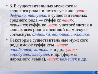   6. В существительных мужского и
    женского рода пишется суффикс -ушк-:
    дедушка, тётушка, в существительных
    среднего рода — суффикс -ышк-:
    перышко; суффикс -юшк- употребляется в
    словах всех родов с основой на мягкую
    согласную: дядюшка, волюшка, полюшко.
   Некоторые существительные мужского
    рода имеют суффиксы -ышек:
    воробышек, катышек и др., -ушек:
    воробушек, хлебушек и др. (формы
    народного языка), -ешек: камешек и др.
 