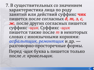 7. В существительных со значением
  характеристика лица по роду
  занятий или действий суффикс чик
  пишется после согласных д, т, з, с,
  ж. после других согласных пишется
  суффикс -щик. Суффикс -щик
  пишется также после т в некоторых
  словах с иноязычными корнями:
  асфальтщик, ремонтщик и др. —
  разговорно-просторечные формы.
  Перед -щик буква ь пишется только
  после л: кровельщик.
 