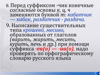 8. Перед суффиксом -чик конечные
  согласные основы к, ц, ч
  заменяются буквой т: кабатчик
  — кабак, раздатчик - раздача.
9. Написание существительных
  типа крошево, месиво,
  образованных от глаголов
  (варить, жарить, месить,
  курить, печь и др.) при помощи
  суффикса -ев(о) — -ив(о), надо
  проверять по орфографическому
  словарю русского языка
 