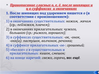   Правописание гласных о, е, ё. после шипящих и
              ц в суффиксах и окончаниях
1. После шипящих под ударением пишется о (в
   соответствии с произношением):
1) в окончаниях существительных: ножом, мячом
   (ср.: пейзажем, плачем);
2) в окончаниях прилагательных: чужого,
   большого (ср.: рыжего, хорошего);
3) в суффиксах существительных: -ок, -онок,
   -онк(а): пастушок, волчонок, речонка;
4) в суффиксе прилагательных -ов-: грошовый;
5) «беглое» о в существительных и
   прилагательных: кишок, смешон;
6) на конце наречий: свежо, горячо, но: ещё.
 