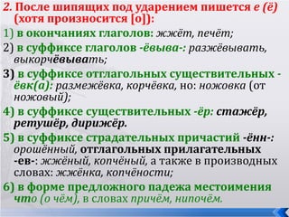 2. После шипящих под ударением пишется е (ё)
  (хотя произносится [о]):
1) в окончаниях глаголов: жжёт, печёт;
2) в суффиксе глаголов -ёвыва-: разжёвывать,
  выкорчёвывать;
3) в суффиксе отглагольных существительных -
  ёвк(а): размежёвка, корчёвка, но: ножовка (от
  ножовый);
4) в суффиксе существительных -ёр: стажёр,
  ретушёр, дирижёр.
5) в суффиксе страдательных причастий -ённ-:
  орошённый, отглагольных прилагательных
  -ев-: жжёный, копчёный, а также в производных
  словах: жжёнка, копчёности;
6) в форме предложного падежа местоимения
  что (о чём), в словах причём, нипочём.
 